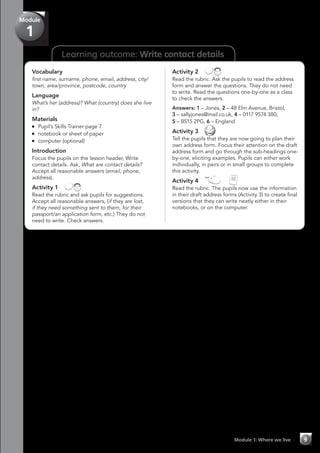 Module
1
Learning outcome: Write contact details
Vocabulary
first name, surname, phone, email, address, city/
town, area/province, postcode, country
Language
What’s her (address)? What (country) does she live
in?
Materials
	 Pupil’s Skills Trainer page 7
	 notebook or sheet of paper
	 computer (optional)
Introduction
Focus the pupils on the lesson header, Write
contact details. Ask, What are contact details?
Accept all reasonable answers (email, phone,
address).
Activity 1 
Read the rubric and ask pupils for suggestions.
Accept all reasonable answers, (if they are lost,
if they need something sent to them, for their
passport/an application form, etc.) They do not
need to write. Check answers.
Activity 2 
Read the rubric. Ask the pupils to read the address
form and answer the questions. They do not need
to write. Read the questions one-by-one as a class
to check the answers.
Answers: 1 – Jones, 2 – 48 Elm Avenue, Bristol,
3 – sallyjones@mail.co.uk, 4 – 0117 9574 380,
5 – BS15 2PG, 6 – England
Activity 3 
Tell the pupils that they are now going to plan their
own address form. Focus their attention on the draft
address form and go through the sub-headings one-
by-one, eliciting examples. Pupils can either work
individually, in pairs or in small groups to complete
this activity.
Activity 4   
Read the rubric. The pupils now use the information
in their draft address forms (Activity 3) to create final
versions that they can write neatly either in their
notebooks, or on the computer.
Module 1: Where we live 9
 