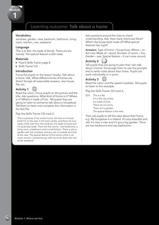 Learning outcome: Talk about a home
Vocabulary
windows, garden, view, bedroom, bathroom, living
room, kitchen, river, weekend
Language
This is (a flat). It’s made of (brick). There are (six
rooms). The special feature is (the view).
Materials
	 Pupil’s Skills Trainer page 8
	 Skills Trainer CD
Introduction
Focus the pupils on the lesson header, Talk about
a home. Ask, What different kinds of homes are
there? Accept all reasonable answers, tree house,
flat, etc.
Activity 1 
CD
5
Read the rubric. Focus pupils on the picture and the
title. Ask questions, What kind of home is it? Where
is it? What’s it made of? etc. Tell pupils they are
going to listen to someone talk about a houseboat.
Tell them to listen and complete the information in
the fact file.
Play the Skills Trainer CD track 5.
	 This is a picture of my uncle’s home. He lives on a house
boat! It’s on the river in the town centre, and there are nice
views of the river from the windows. It’s made of wood and
it’s quite big inside. There are five rooms – two bedrooms, a
living room, a bathroom and a small kitchen. There is also a
garden with lots of plants, and you can sit outside and look
at the view. The special feature of this home is that it can
move around. I sometimes go with my uncle down the river
at the weekend!
Ask questions around the class to check
understanding. Ask, How many rooms are there?
What’s the house boat made of? What special
features has it got?
Answers: Type of home – house boat, Where – on
the river, Made of – wood, Number of rooms – five,
Garden – yes, Special feature – It can move around.
Activity 2 
Tell pupils they are going to plan their own talk
about a home. Encourage them to use the prompts
and to write notes about their home. Pupils can
work individually or in pairs.
Activity 3 
CD
6
Read the rubric and the speech bubbles. Tell pupils
to listen to the example.
Play the Skills Trainer CD track 6.
Girl: 	 This is a flat.
	 It’s in the city centre.
	 It’s made of brick.
	 There are six rooms.
	 There isn’t a garden.
	 The special feature is the view.
Then ask pupils to tell the class about their home,
e.g. My bungalow is in Ireland. It’s very beautiful and
old. It’s near a river and it’s got a big garden. There
are two bedrooms and two bathrooms …
Module 1: Where we live10
Module
1
 