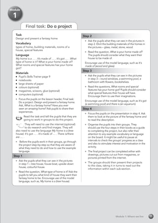 Final task: Do a project
Module 1: Where we liveModule 1: Where we live 11
Task
Design and present a fantasy home
Vocabulary
types of home, building materials, rooms of a
house, special features
Language
My home is a … . It’s made of … . It’s got … . What
type of home is it? What is your home made of?
What rooms and special features has your home
got?
Materials
	 Pupil’s Skills Trainer page 9
	notebooks
	 large sheets of paper
	 colours (optional)
	 magazines, scissors, glue (optional)
	 computers (optional)
	 Focus the pupils on the lesson header, Final task:
Do a project. Design and present a fantasy home.
Ask, What is a fantasy home? Have you ever
seen an amazing home? Ask pupils to share their
experiences.
Read the task and tell the pupils that they are
going to work in groups to do this project.
They will need to use the internet (optional)
to do research and find images. They will
also need to use the language My home is a (tree
house). It’s got … . It’s made of … . There is/there
are … .
	 Before the pupils work in their groups, go through
the project step-by-step so that they are aware of
what they need to do and how to use the example
language.
Step 1
	 Ask the pupils what they can see in the pictures
in step 1 – tree house, house boat, upside-down
house, colourful house.
	 Read the question, What type of home is it? Ask the
pupils to tell you what kind of house they want their
fantasy home to be. Encourage use of the model
language, such as, My home is a (tree house).
Module
1
Step 2
	 Ask the pupils what they can see in the pictures in
step 2. Elicit the building materials of the homes in
the pictures – glass, metal, stone, wood.
	 Read the question, What is your home made of?
The pupils should consider what they want their
house to be made of.
Encourage use of the model language, such as It’s
made of (wood and glass).
Step 3
	 Ask the pupils what they can see in the pictures
in step 3 – round windows, a swimming pool, a
bathroom with flowers, bookshelves.
	 Read the questions, What rooms and special
features has your home got? Pupils should consider
what special features their house will have.
Encourage them to use their imaginations.
Encourage use of the model language, such as It’s got
(a swimming pool) and there is (an aquarium).
Step 4
	 Focus the pupils on the presentation in step 4. Ask
them to look at the picture of the fantasy home and
to read the description.
	 Organise the pupils into their groups. They
should use the four steps in their books as a guide
to completing the project, but also refer their
attention to any example vocabulary or language
on the board. It might be useful to pause at
intervals to check the groups’ progress as a class
and also to stimulate interest and motivation in the
activity.
	 The final project can be completed either with
drawings, pictures cut out from magazines, or
pictures printed from the internet.
	 The groups should then present their projects
to the class, taking it in turns to read out the
information within each sub-section.
 