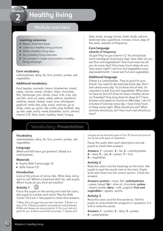 Vocabulary: Presentation
Module overview
Learning outcomes
	 Read a food fact sheet
	 Listen to a healthy living podcast
	 Write a healthy living diary
	 Do a healthy living interview
	 Do a project: Create and present a healthy
living campaign
Core vocabulary
carbohydrates, dairy, fat, fruit, protein, pulses, salt,
vegetables
Additional vocabulary
food (apples, avocado, beans, blueberries, bread,
cakes, carrots, cereal, chicken, chips, chocolate,
fish, hamburger, jam, lentils, meat, milk, nuts, oils,
oily fish, olive oil, pasta, salad, salmon, sandwich,
sardines, seeds, sweets, toast, tuna, wholegrain,
yoghurt), verbs (eat, play, snack, exercise, go to
sleep, wake up, grow, ride a bike, play football, stay
up late, walk, work), meals (breakfast, lunch, dinner),
vitamin C/E, fibre, brain, healthy, heart, hungry,
fatty, snack, energy, bones, teeth, body, calcium,
balanced diet, superfood, minutes, hours, days of
the week, adverbs of frequency
Core language
adverbs of frequency
It’s got/They’ve got (vitamin C). You should (eat
some wholegrain food every day). How often do you
eat (fruit and vegetables)? How much exercise do
you do every day? How many hours sleep do you
have every night? I eat fruit and vegetables every
day/week/month. I never eat fruit and vegetables.
Additional language
(Pasta) is a carbohydrate. They’re good for your
(heart). You need to (do exercise) every day. Don’t
(eat cakes) every day. Try to (have lots of rest). It’s
important to (eat fruit and vegetables). What does
he have for (lunch)? Does he have a healthy dinner
on (Tuesday)? How long does he sleep for? I have
(chicken and salad) for (lunch) on (Monday). I do (15
minutes) of exercise every day. I have (nine) hours
of sleep every night. What should you eat? What
activities should you do? How much rest should you
have?
Vocabulary
carbohydrates, dairy, fat, fruit, protein, pulses, salt,
vegetables
Language
(Meat and fish) have got (protein). (Pasta) is a
carbohydrate.
Materials
	 Pupil’s Skills Trainer page 10
	 Skills Trainer CD
Introduction
Look at the picture of Jenny. Ask, What does Jenny
want to do? What’s a balanced diet? etc. Ask pupils,
Which foods do you think are healthy?.
Activity 1  
CD
7
Focus the pupils on the activity and read the rubric.
Ask pupils to number each word. Play the Skills
Trainer CD track 7. Ask pupils to check their answers.
1 Meat, fish and eggs have got lots of protein. 2 Butter is a
type of fat. 3 Bread, potatoes and pasta are carbohydrates.
4 Milk and cheese are dairy products. 5 Too much salt isn’t
good for you. 6 Beans and lentils are pulses. 7 Apples and
oranges are my favourite types of fruit. 8 Carrots and broccoli
are my favourite types of vegetables.
Pause the audio after each description and ask
pupils to check their answers.
Answers: 1 – protein, 2 – fat, 3 – carbohydrates,
4 – dairy, 5 – salt, 6 – pulses, 7 – fruit,
8 – vegetables
Activity 2
Read the rubric and the headings on the chart. Ask
pupils to read the words next to the chart. Pupils
write each food into the correct section. Check the
answers.
Answers: protein – meat, fish; carbohydrates
– pasta, bread; fat – olive oil, chocolate; pulses
– beans, lentils; dairy – milk, yoghurt; fruit and
vegetables – apples, carrots
Activity 3
Read the rubric and the first sentence. Tell the
pupils to unscramble the anagrams in questions 2–4
and to write the words.
Answers: 1 – protein, 2 – dairy, 3 – pulses,
4 – carbohydrate
Module 2: Healthy living12
Healthy living
Module
2
 
