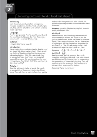 Learning outcome: Read a food fact sheet
Vocabulary
brain food, nuts, seeds, oily fish, wholegrains,
avocado, blueberries, healthy, heart, salad, hungry,
oils, fatty, vitamin C/E, fibre, tuna, salmon, sardines,
snack, superfood
Language
They’ve got (protein). They’re good for your (heart).
You should eat (nuts) every day. I eat (fish) once a
week/month. I never eat (blueberries).
Materials
	 Pupil’s Skills Trainer page 11
Introduction
Focus the pupils on the lesson header, Read a food
fact sheet. Ask, What is a fact sheet? Where would
you find one? Read the title of the fact sheet and
ask pupils what they think this means. Ask them
to guess what ‘brain food’ might be. Accept all
reasonable answers. Ask questions about the food
in the pictures. Ask, What’s this? What are these? Is
it/are they healthy?
Activity 1
Read the rubric and the list of words. Ask pupils
to guess which of these might be the top 5 brain
foods. Then ask them to read the fact sheet quickly
to find out if their predictions were correct. Tell
them to tick the top 5 brain foods mentioned in the
fact sheet.
Answers: avocados, blueberries, oily fish, nuts and
seeds, wholegrain food
Activity 2
Read the rubric and collectively read sentence 1
and the example answer. Ask pupils to find the
part of the fact sheet where the answer to 1 can be
found. Then ask pupils to read the fact sheet again
in more detail and decide whether sentences 2–6
are True (T) or False (F). Ask pupils to check their
answers with a partner, then check as a class.
Answers: 1 – T, 2 – T, 3 – F, 4 – F, 5 – T, 6 – F
Activity 3 
Read the rubric and the question. Ask pupils
questions around the class. Ask, How often do you
eat (blueberries)? Encourage them to answer using
the expressions of frequency in the box. Then ask
pupils to write the answers in their books and to
compare their answers with a partner.
Answers: Pupils’ own answers
Module 2: Healthy living 13
Module
2
 