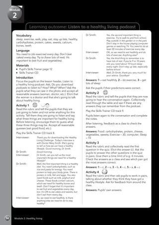 Learning outcome: Listen to a healthy living podcast
Vocabulary
sleep, exercise, walk, play, eat, stay up late, healthy,
carbohydrates, protein, cakes, sweets, calcium,
bones, teeth
Language
You need to (do exercise) every day. Don’t (eat
cakes) every day. Try to (have lots of rest). It’s
important to (eat fruit and vegetables).
Materials
	 Pupil’s Skills Trainer page 12
	 Skills Trainer CD
Introduction
Focus the pupils on the lesson header, Listen to
a healthy living podcast. Ask, Do you download
podcasts to listen to? How? What? When? Ask the
pupils what they can see in the photo and accept all
reasonable answers (woman, doctor, etc.). Elicit that
the woman is a doctor and that she’s going to talk
about healthy living.
Activity 1 
CD
8
 
Read the rubric and tell the pupils that they are
just going to listen and not write anything for this
activity. Tell them they are going to listen and say
what three things are important for healthy living.
Before listening, encourage them to guess what
these three things may be. Accept all reasonable
guesses (eat good food, etc.).
Play the Skills Trainer CD track 8.
Interviewer:	 Thank you for downloading the Healthy
Living Challenge. Today’s interview is
with Doctor Mary Smith. She’s going
to tell us how we can have a healthy
lifestyle. Good morning, Dr Smith.
Dr Smith:	 Good morning.
Interviewer:	 Dr Smith, can you tell us the most
important things we need for a healthy
lifestyle?
Dr Smith:	 Well, the first important thing is a healthy
diet. You need carbohydrates, such as
rice and pasta for energy. You need
protein to help your body grow. There is
protein in milk, fish and eggs. You also
need foods such as milk, yoghurt and
cheese. These foods contain calcium,
which we need for healthy bones and
teeth. Don’t forget that it’s important
to eat fruit and vegetables every day,
too. It’s OK to eat cakes and sweets, but
don’t eat them every day.
Interviewer:	 So, we need to eat healthily. Is there
anything else we need to do to stay
healthy?
Dr Smith:	 Yes, the second important thing is
exercise. Try to walk to and from school.
Play outside in the garden or in the park.
Don’t stay in the house playing computer
games or watching TV. You need to do at
least 30 minutes of exercise every day.
Interviewer:	 OK, so we need to eat healthily and do
lots of exercise. Anything else?
Dr Smith:	 Yes, the third thing to remember is to
have lots of rest. If you’re 9 or 10 years
old, you need about 10 hours sleep
every night. Don’t stay up late, especially
before school.
Interviewer:	 Well, Dr Smith, thank you very much for
your advice. Goodbye!
Answers: 1 – eat healthily, 2 – do exercise, 3 – get
lots of sleep
Ask the pupils if their predictions were correct.
Activity 2  
CD
9
Read the rubric and tell the pupils that they are now
going to hear the conversation again. Collectively
read through the table and see if there are any
answers they can remember from the podcast.
Play the Skills Trainer CD track 9.
Pupils listen again to the conversation and complete
the notes.
After listening, feedback as a class to check the
answers.
Answers: Food: carbohydrates, protein, cheese,
vegetables, sweets; Exercise – 30, computer; Sleep
– 10
Activity 3
Read the rubric and collectively read the first
question in the quiz. Elicit the answer (c). Ask the
pupils to answer the other questions in the quiz
in pairs. Give them a time limit of e.g. 4 minutes.
Check the answers as a class and see which pair got
the most answers correct.
Answers: 1 – c, 2 – a, 3 – b, 4 – c, 5 – a, 6 – c
Activity 4 
Read the rubric and then ask pupils to work in pairs,
talking about whether they think they have got a
healthy lifestyle. Ask for feedback from around the
class.
Answers: Pupils’ own answers
Module 2: Healthy living14
Module
2
 