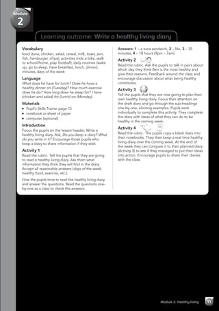 Learning outcome: Write a healthy living diary
Vocabulary
food (tuna, chicken, salad, cereal, milk, toast, jam,
fish, hamburger, chips), activities (ride a bike, walk
to school/home, play football), daily routines (wake
up, go to sleep, have breakfast, lunch, dinner),
minutes, days of the week
Language
What does he have for lunch? Does he have a
healthy dinner on (Tuesday)? How much exercise
does he do? How long does he sleep for? I have
(chicken and salad) for (lunch) on (Monday).
Materials
	 Pupil’s Skills Trainer page 13
	 notebook or sheet of paper
	 computer (optional)
Introduction
Focus the pupils on the lesson header, Write a
healthy living diary. Ask, Do you keep a diary? What
do you write in it? Encourage those pupils who
keep a diary to share information if they wish.
Activity 1
Read the rubric. Tell the pupils that they are going
to read a healthy living diary. Ask them what
information they think they will find in the diary.
Accept all reasonable answers (days of the week,
healthy food, exercise, etc.).
Give the pupils time to read the healthy living diary
and answer the questions. Read the questions one-
by-one as a class to check the answers.
Answers: 1 – a tuna sandwich, 2 – No, 3 – 35
minutes, 4 – 10 hours (9pm – 7am)
Activity 2 
Read the rubric. Ask the pupils to talk in pairs about
which day they think Ben is the most healthy and
give their reasons. Feedback around the class and
encourage discussion about what being healthy
constitutes.
Activity 3 
Tell the pupils that they are now going to plan their
own healthy living diary. Focus their attention on
the draft diary and go through the sub-headings
one-by-one, eliciting examples. Pupils work
individually to complete this activity. They complete
the diary with ideas of what they can do to be
healthy in the coming week.
Activity 4   
Read the rubric. The pupils copy a blank diary into
their notebooks. They then keep a real time healthy
living diary over the coming week. At the end of
the week they can compare it to their planned diary
(Activity 3) to see if they managed to put their ideas
into action. Encourage pupils to share their diaries
with the class.
Module 2: Healthy living 15
Module
2
 