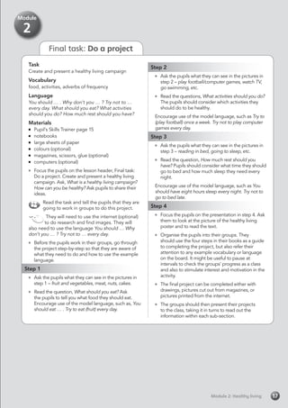 Task
Create and present a healthy living campaign
Vocabulary
food, activities, adverbs of frequency
Language
You should … . Why don’t you … ? Try not to …
every day. What should you eat? What activities
should you do? How much rest should you have?
Materials
	 Pupil’s Skills Trainer page 15
	notebooks
	 large sheets of paper
	 colours (optional)
	 magazines, scissors, glue (optional)
	 computers (optional)
	 Focus the pupils on the lesson header, Final task:
Do a project. Create and present a healthy living
campaign. Ask, What is a healthy living campaign?
How can you be healthy? Ask pupils to share their
ideas.
Read the task and tell the pupils that they are
going to work in groups to do this project.
They will need to use the internet (optional)
to do research and find images. They will
also need to use the language You should … Why
don’t you … ? Try not to … every day.
	 Before the pupils work in their groups, go through
the project step-by-step so that they are aware of
what they need to do and how to use the example
language.
Step 1
	 Ask the pupils what they can see in the pictures in
step 1 – fruit and vegetables, meat, nuts, cakes.
	 Read the question, What should you eat? Ask
the pupils to tell you what food they should eat.
Encourage use of the model language, such as, You
should eat … . Try to eat (fruit) every day.
Step 2
	 Ask the pupils what they can see in the pictures in
step 2 – play football/computer games, watch TV,
go swimming, etc.
	 Read the questions, What activities should you do?
The pupils should consider which activities they
should do to be healthy.
Encourage use of the model language, such as Try to
(play football) once a week. Try not to play computer
games every day.
Step 3
	 Ask the pupils what they can see in the pictures in
step 3 – reading in bed, going to sleep, etc.
	 Read the question, How much rest should you
have? Pupils should consider what time they should
go to bed and how much sleep they need every
night.
Encourage use of the model language, such as You
should have eight hours sleep every night. Try not to
go to bed late.
Step 4
	 Focus the pupils on the presentation in step 4. Ask
them to look at the picture of the healthy living
poster and to read the text.
	 Organise the pupils into their groups. They
should use the four steps in their books as a guide
to completing the project, but also refer their
attention to any example vocabulary or language
on the board. It might be useful to pause at
intervals to check the groups’ progress as a class
and also to stimulate interest and motivation in the
activity.
	 The final project can be completed either with
drawings, pictures cut out from magazines, or
pictures printed from the internet.
	 The groups should then present their projects
to the class, taking it in turns to read out the
information within each sub-section.
Module 2: Healthy livingModule 2: Healthy living 17
Module
2
Final task: Do a project
 
