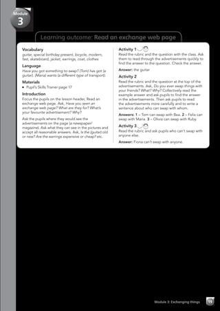 Learning outcome: Read an exchange web page
Vocabulary
guitar, special birthday present, bicycle, modern,
fast, skateboard, jacket, earrings, coat, clothes
Language
Have you got something to swap? (Tom) has got (a
guitar). (Maria) wants (a different type of transport).
Materials
	 Pupil’s Skills Trainer page 17
Introduction
Focus the pupils on the lesson header, Read an
exchange web page. Ask, Have you seen an
exchange web page? What are they for? What’s
your favourite advertisement? Why?
Ask the pupils where they would see the
advertisements on the page (a newspaper/
magazine). Ask what they can see in the pictures and
accept all reasonable answers. Ask, Is the (guitar) old
or new? Are the earrings expensive or cheap? etc.
Activity 1
Read the rubric and the question with the class. Ask
them to read through the advertisements quickly to
find the answer to the question. Check the answer.
Answer: the guitar
Activity 2
Read the rubric and the question at the top of the
advertisements. Ask, Do you ever swap things with
your friends? What? Why? Collectively read the
example answer and ask pupils to find the answer
in the advertisements. Then ask pupils to read
the advertisements more carefully and to write a
sentence about who can swap with whom.
Answers: 1 – Tom can swap with Bea. 2 – Felix can
swap with Maria. 3 – Olivia can swap with Ruby.
Activity 3
Read the rubric and ask pupils who can’t swap with
anyone else.
Answer: Fiona can’t swap with anyone.
Module 3: Exchanging things 19
Module
3
 