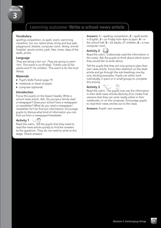 Learning outcome: Write a school news article
Vocabulary
spelling competition, to spell, event, swimming
marathon, fun run, talent show, bring and buy sale,
playground, theatre, computer room, library, animal
hospital, sports centre, park, free, times, days of the
week, prices
Language
They are doing a fun run. They are going to swim
1km. This event is on (Friday). Tickets cost £2 for
adults and £1 for children. This event is for the local
library.
Materials
	 Pupil’s Skills Trainer page 19
	 notebook or sheet of paper
	 computer (optional)
Introduction
Focus the pupils on the lesson header, Write a
school news article. Ask, Do you/your family read
a newspaper? Does your school have a newspaper
or newsletter? What do you read a newspaper/
newsletter for? (to find out information). Encourage
pupils to discuss what kind of information you can
find out from a newspaper/newsletter.
Activity 1 
Read the rubric. Tell the pupils that they need to
read the news article quickly to find the answers
to the questions. They do not need to write at this
stage. Check answers.
Answers: 1 – spelling competition, 2 – spell words
in English, 3 – on Friday from 4pm to 6pm, 4 – in
the school hall, 5 – £2 adults, £1 children, 6 – a new
computer room
Activity 2 
Read the rubric. Collectively read the information in
the notes. Ask the pupils to think about which event
they would like to write about.
Tell the pupils that they are now going to plan their
own news article. Focus their attention on the draft
article and go through the sub-headings one-by-
one, eliciting examples. Pupils can either work
individually, in pairs or in small groups to complete
this activity.
Activity 3   
Read the rubric. The pupils now use the information
in their draft news articles (Activity 2) to create final
versions that they can write neatly either in their
notebooks, or on the computer. Encourage pupils
to read their news articles out to the class.
Answers: Pupils’ own answers
Module 3: Exchanging things 21
Module
3
 