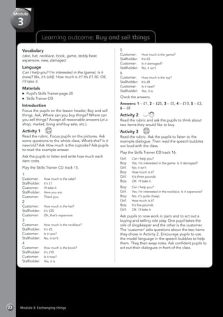 Learning outcome: Buy and sell things
Vocabulary
cake, hat, necklace, book, game, teddy bear,
expensive, new, damaged
Language
Can I help you? I’m interested in the (game). Is it
(new)? No, it’s (old). How much is it? It’s £1.50. OK.
I’ll take it.
Materials
	 Pupil’s Skills Trainer page 20
	 Skills Trainer CD
Introduction
Focus the pupils on the lesson header, Buy and sell
things. Ask, Where can you buy things? Where can
you sell things? Accept all reasonable answers (at a
shop, market, bring and buy sale, etc.).
Activity 1 
CD
15
Read the rubric. Focus pupils on the pictures. Ask
some questions to the whole class, What’s this? Is it
new/old? Ask How much is the cupcake? Ask pupils
to read the example answer.
Ask the pupils to listen and write how much each
item costs.
Play the Skills Trainer CD track 15.
1
Customer: 	 How much is the cake?
Stallholder: 	 It’s £1.
Customer: 	 I’ll take it.
Stallholder: 	 Here you are.
Customer: 	 Thank you.
2
Customer: 	 How much is the hat?
Stallholder: 	 It’s £25.
Customer: 	 Oh, that’s expensive.
3
Customer: 	 How much is the necklace?
Stallholder: 	 It’s £5.
Customer: 	 Is it new?
Stallholder: 	 No, it isn’t.
4
Customer: 	 How much is the book?
Stallholder: 	 It’s £10.
Customer: 	 Is it new?
Stallholder: 	 Yes, it is.
5
Customer: 	 How much is the game?
Stallholder: 	 It’s £3.
Customer: 	 Is it damaged?
Stallholder: 	 No, it isn’t.
6
Customer: 	 How much is the toy?
Stallholder: 	 It’s £8.
Customer: 	 Is it new?
Stallholder: 	 Yes, it is.
Check the answers.
Answers: 1 – £1, 2 – £25, 3 – £5, 4 – £10, 5 – £3,
6 – £8
Activity 2 
Read the rubric and ask the pupils to think about
two items they would like to buy.
Activity 3 
CD
16
Read the rubric. Ask the pupils to listen to the
example dialogue. Then read the speech bubbles
out loud with the class.
Play the Skills Trainer CD track 16.
Girl: 	 Can I help you?
Boy: 	 Yes, I’m interested in the game. Is it damaged?
Girl: 	 No, it isn’t.
Boy: 	 How much is it?
Girl: 	 It’s three pounds.
Boy: 	 OK. I’ll take it.
Boy: 	 Can I help you?
Girl: 	 Yes, I’m interested in the necklace. Is it expensive?
Boy: 	 No, it’s quite cheap.
Girl: 	 How much is it?
Boy: 	 It’s five pounds.
Girl: 	 OK. I’ll take it.
Ask pupils to now work in pairs and to act out a
buying and selling role play. One pupil takes the
role of shopkeeper and the other is the customer.
The ‘customer’ asks questions about the two items
they chose in Activity 2. Encourage pupils to use
the model language in the speech bubbles to help
them. They then swap roles. Ask confident pupils to
act out their dialogues in front of the class.
Module 3: Exchanging things22
Module
3
 