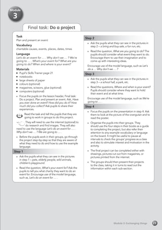 Final task: Do a project
Task
Plan and present an event
Vocabulary
charitable causes, events, places, dates, times
Language
Let’s do an event for … . Why don’t we … ? We’re
going to … . What’s your event for? What are you
going to do? When and where is your event?
Materials
	 Pupil’s Skills Trainer page 21
	notebooks
	 large sheets of paper
	 colours (optional)
	 magazines, scissors, glue (optional)
	 computers (optional)
	 Focus the pupils on the lesson header, Final task:
Do a project. Plan and present an event. Ask, Have
you ever done an event? How did you do it? How
much did you collect? Ask pupils to share their
experiences.
Read the task and tell the pupils that they are
going to work in groups to do this project.
They will need to use the internet (optional) to
do research and find images. They will also
need to use the language Let’s do an event for … .
Why don’t we … ? We are going to … .
	 Before the pupils work in their groups, go through
the project step-by-step so that they are aware of
what they need to do and how to use the example
language.
Step 1
	 Ask the pupils what they can see in the pictures
in step 1 – pets, elderly people, wild animals,
children’s playground.
	 Read the question, What’s your event for? Ask the
pupils to tell you what charity they want to do an
event for. Encourage use of the model language,
such as, Let’s do an event for … .
Step 2
	 Ask the pupils what they can see in the pictures in
step 2 – a bring and buy sale, a fun run, etc.
	 Read the question, What are you going to do? The
pupils should consider what event they want to do.
Encourage them to use their imagination and to
come up with interesting ideas.
Encourage use of the model language, such as Let’s
do a … Why don’t we … ?
Step 3
	 Ask the pupils what they can see in the pictures in
step 3 – a school hall, a park, etc.
	 Read the questions, Where and when is your event?
Pupils should consider where they want to hold
their event and at what time.
Encourage use of the model language, such as We’re
going to … .
Step 4
	 Focus the pupils on the presentation in step 4. Ask
them to look at the picture of the orangutan and to
read the poster.
	 Organise the pupils into their groups. They
should use the four steps in their books as a guide
to completing the project, but also refer their
attention to any example vocabulary or language
on the board. It might be useful to pause at
intervals to check the groups’ progress as a class
and also to stimulate interest and motivation in the
activity.
	 The final project can be completed either with
drawings, pictures cut out from magazines, or
pictures printed from the internet.
	 The groups should then present their projects
to the class, taking it in turns to read out the
information within each sub-section.
Module 3: Exchanging thingsModule 3: Exchanging things 23
Module
3
 