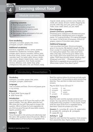 Vocabulary: Presentation
Module overview
Learning outcomes
	 Read about growing food
	 Listen to a cookery programme
	 Write instructions for growing seeds
	 Buy food at a market
	 Do a project: Write and present a fruit and
vegetable research project
Core vocabulary
aubergine, cucumber, grapes, kiwi, onion,
pineapple, pumpkin, watermelon
Additional vocabulary
food (fruit, vegetable, onions, carrots, potatoes,
strawberries, blueberries, tomatoes, apples,
oranges, pears, lemons, avocados, melons, peas,
bananas, olives, chicken, soup, ice cream, biscuits,
cupcakes, beef, fruit salad, salad, lettuce, starter,
main course, dessert, bread, butter, cream, cake,
fish), chef, competition, final, finalist, excited,
nervous, delicious, cook, sweet, hairy, spiky,
underground, tree, plant, vine, soil, flowers, ready,
tropical, seeds, spring, summer, sunny, holes, soil,
inside, skin, leaves, farmers’ market, shopping list,
pounds, verbs (dig, pull, pick, grow, eat, plant,
make, cover, water, watch, cut, put, wash)
Core language
present continuous, quantifiers
(Potatoes) grow underground. (Strawberries) grow
on (small) plants. (Aubergines) grow on (bigger)
plants. I’m cooking (chicken). I’m making (pineapple
ice cream). I’d like (a kilo of tomatoes, a bunch of
grapes, a piece of chocolate cake), please.
Additional language
I eat cucumbers and kiwis. Onions and grapes
grow in my country. My (starter) is (soup). For the
(main course) I’m cooking (chicken). For (dessert)
I’m making (fruit salad). First, make small holes.
After a few days, small leaves grow. Water every
day. Finally, plant more seeds every two or three
weeks. That’s (two) pounds, please. Anything else?
(Potatoes) come from … (Tomatoes) grow in …
What fruit or vegetable are you going to research?
Where does it grow? How does it grow?
Vocabulary
aubergine, cucumber, grapes, kiwi, onion,
pineapple, pumpkin, watermelon
Language
I eat cucumbers and kiwis. Onions and grapes grow
in my country.
Materials
	 Pupil’s Skills Trainer page 22
	 Skills Trainer CD
Introduction
Look at the picture of Jill. Focus the pupils on Jill’s
speech bubble. Then ask, Where does she live?
Who does she live with? Ask pupils to answer Jill’s
question, Which of these fruit and vegetables do
you think we grow? Accept all reasonable answers,
(apples, potatoes, etc.).
Activity 1 
CD
17
Focus the pupils on the activity and collectively read
the rubric. Ask questions about the pictures. What is
it? What colour is it? Is it a fruit or a vegetable? etc.
Read the captions below the pictures and ask pupils
to number them 1–8 according to which picture they
describe. Then ask them to listen and check their
answers.
Play the Skills Trainer CD track 17.
1	cucumber	 5	kiwi
2	pineapple	 6	watermelon
3	onion	 7	grapes
4	pumpkin	 8	aubergine
Activity 2
Read the rubric and the example sentence and
answer. You may wish for the class to do this activity
orally before they complete it in their books. Pupils
write the name of the fruit or vegetable being
described. Check the answers as a class.
Answers: 1 – cucumber, 2 – onion, 3 – watermelon,
4 – pumpkin, 5 – aubergine, 6 – pineapple,
7 – grape, 8 – kiwi
Activity 3 
Read the rubric and the first question. Invite answers
from around the class. Pupils complete the activity.
Module 4: Learning about food24
Learning about food
Module
4
 