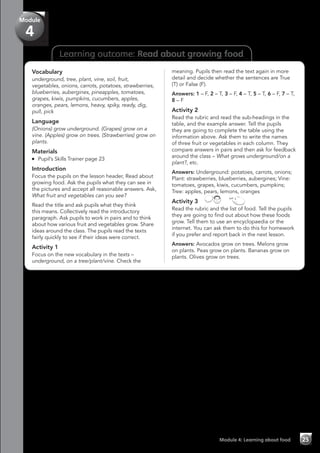 Learning outcome: Read about growing food
Vocabulary
underground, tree, plant, vine, soil, fruit,
vegetables, onions, carrots, potatoes, strawberries,
blueberries, aubergines, pineapples, tomatoes,
grapes, kiwis, pumpkins, cucumbers, apples,
oranges, pears, lemons, heavy, spiky, ready, dig,
pull, pick
Language
(Onions) grow underground. (Grapes) grow on a
vine. (Apples) grow on trees. (Strawberries) grow on
plants.
Materials
	 Pupil’s Skills Trainer page 23
Introduction
Focus the pupils on the lesson header, Read about
growing food. Ask the pupils what they can see in
the pictures and accept all reasonable answers. Ask,
What fruit and vegetables can you see?
Read the title and ask pupils what they think
this means. Collectively read the introductory
paragraph. Ask pupils to work in pairs and to think
about how various fruit and vegetables grow. Share
ideas around the class. The pupils read the texts
fairly quickly to see if their ideas were correct.
Activity 1
Focus on the new vocabulary in the texts –
underground, on a tree/plant/vine. Check the
meaning. Pupils then read the text again in more
detail and decide whether the sentences are True
(T) or False (F).
Answers: 1 – F, 2 – T, 3 – F, 4 – T, 5 – T, 6 – F, 7 – T,
8 – F
Activity 2
Read the rubric and read the sub-headings in the
table, and the example answer. Tell the pupils
they are going to complete the table using the
information above. Ask them to write the names
of three fruit or vegetables in each column. They
compare answers in pairs and then ask for feedback
around the class – What grows underground/on a
plant?, etc.
Answers: Underground: potatoes, carrots, onions;
Plant: strawberries, blueberries, aubergines; Vine:
tomatoes, grapes, kiwis, cucumbers, pumpkins;
Tree: apples, pears, lemons, oranges
Activity 3   
Read the rubric and the list of food. Tell the pupils
they are going to find out about how these foods
grow. Tell them to use an encyclopaedia or the
internet. You can ask them to do this for homework
if you prefer and report back in the next lesson.
Answers: Avocados grow on trees. Melons grow
on plants. Peas grow on plants. Bananas grow on
plants. Olives grow on trees.
Module 4: Learning about food 25
Module
4
 