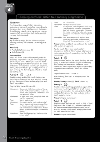 Learning outcome: Listen to a cookery programme
Vocabulary
food (cucumber, soup, chicken, aubergine,
potatoes, pineapple, (tropical) ice cream, biscuits,
tomatoes, kiwi, onion, beef, pumpkin, fruit salad,
bread, butter, cream), menu, starter, main course,
dessert, chef, competition, final, finalist, excited,
nervous, delicious, cook
Language
My (starter) is (soup). For the (main course) I’m
cooking (chicken). For (dessert) I’m making (fruit
salad).
Materials
	 Pupil’s Skills Trainer page 24
	 Skills Trainer CD
Introduction
Focus the pupils on the lesson header, Listen to
a cookery programme. Ask, Do you like cooking?
What can you cook? What’s your favourite dish?
etc. Ask the pupils what they can see in the photo
and accept all reasonable answers, girl, boy, bowl,
apron, etc. Elicit that the girl and boy are ready to
start cooking. Ask them to guess what they might
be cooking for.
Activity 1 
CD
18
 
Read the rubric and tell the pupils that they are
just going to listen and not write anything for this
activity. Ask them to listen and ask why Peter and
Sarah are cooking.
Play the Skills Trainer CD track 18.
Interviewer:	 Welcome to the final competition of Young
Chef of the Year. Peter and Sarah are the two
finalists in the competition. Let’s find out what
they’re cooking today!
Interviewer:	 So Peter, you’re in the Young Chef of the Year
final! Are you excited?
Peter:	 Yes, I’m really excited!
Interviewer:	 Can you tell us what you’re cooking today?
Peter: 	 Yes, my starter is cold cucumber soup. Then
for the main course I’m cooking chicken
with fried aubergines and tomatoes. And for
dessert I’m making pineapple ice cream and
biscuits.
Interviewer:	 Great! And Sarah, you’re a finalist, too. How
are you today?
Sarah:	 I’m a bit nervous!
Interviewer:	 What you’re cooking today?
Sarah:	 For my starter, I’m making French onion soup.
Then for my main course I’m cooking roast
beef with potatoes and pumpkin. For dessert
I’m making a tropical fruit salad, with mango,
pineapple, kiwi and melon. I’m serving it with
cream.
Interviewer:	 Well, those menus sound delicious. Now
you’ve got two hours to cook your meals.
Good luck! You can start cooking … now!
Answers: Peter and Sarah are cooking in the final of
a TV cookery programme.
Ask the pupils if they ever watch cookery
programmes on TV, or if they’ve ever taken part in a
cookery competition. If so, ask them to share their
experiences.
Activity 2 
CD
19
Read the rubric and tell the pupils that they are now
going to hear the conversation again. Collectively
read through the menus and check that pupils
understand them. Pupils listen again to the cookery
programme and tick Peter’s menu and Sarah’s
menu.
Play the Skills Trainer CD track 19.
After listening, feed back as a class to check the
answers.
Answers: Peter – menu (a), Sarah – menu (d)
Activity 3 
Read the rubric. Ask the pupils to look again at the
four menus in Activity 2. Tell them to talk in pairs
about which menu they like best, and why. Ask for
feedback from around the class and vote on the
class’s favourite menu.
Answers: Pupils’ own answers
Activity 4 
Read the rubric and then ask pupils to think of food
they would like to cook in a cookery competition.
Ask them to work individually or in pairs, and to
write out a three course menu. Ask pupils to read
out their menus to the class.
Answers: Pupils’ own answers
Module 4: Learning about food26
Module
4
 