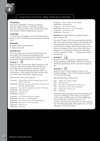 Learning outcome: Buy food at a market
Vocabulary
food (fruit, vegetables, tomatoes, potatoes,
lettuces, pears, bananas, avocadoes, grapes,
biscuits, cupcakes, bread, cake, chicken, beef, fish,
etc), farmers’ market, shopping list, pounds
Language
I’d like a bunch of grapes, a kilo of tomatoes and a
piece of cake. That’s (two) pounds, please. Anything
else?
Materials
	 Pupil’s Skills Trainer page 26
	 Skills Trainer CD
Introduction
Focus the pupils on the lesson header, Buy food
at a market. Ask, Do you go shopping at the
market? What can you buy at the market? Accept all
reasonable answers, (food, drink, clothes).
Activity 1 
CD
20
Read the rubric and the title. Ask the pupils to look
at the pictures of the market stalls and ask them
what they can see, (tomatoes, potatoes, bread,
meat, fish). Tell pupils they are going to listen to a
conversation at the market. Ask them to listen and
to tick the items of food the customers buy.
Play the Skills Trainer CD track 20.
Customer:	 Hello, I’d like a kilo of tomatoes please. And a
bunch of bananas.
Stallholder: 	Here you are, a kilo of tomatoes and a bunch of
bananas. Anything else?
Customer: 	 Yes, a bunch of grapes too, please. Thank you.
Stallholder: 	That’s £5, please.
Customer: 	 Here you are.
Stallholder: 	Thank you.
Customer: 	 Can I have three biscuits, please?
Stallholder: 	Here you are. Anything else?
Customer: 	 Yes, I’d like a piece of chocolate cake, too.
Stallholder: 	Here you are. That’s £3, please.
Customer: 	 Here you are.
Stallholder: 	Thank you.
Customer: 	 Hello, I’d like a chicken, please.
Stallholder: 	Anything else?
Customer: 	 Yes, I’d like two fish.
Stallholder: 	Here you are. That’s £15, please.
Customer: 	 £15. Here you are.
Stallholder: 	Thank you.
Answers: tomatoes, bananas, grapes, biscuits,
cake, chicken, fish
Play the CD again, this time pausing after each line.
Ask How many tomatoes? (a kilo of tomatoes). How
many bananas? (a bunch of bananas). How much
cake? (a piece of cake). Write these phrases on the
board as prompts for the next activity. Also focus
attention on the phrases used by the stallholder
and the customer: I’d like … . Here you are. That’s
five pounds.
Activity 2 
Read the rubric. Tell pupils to imagine they are
going shopping in the market. Ask them to choose
what they want to buy and to write their shopping
list.
Activity 3 
CD
21
Read the rubric. Ask the pupils to listen to the
example dialogue. Then read the speech bubbles
out loud with the class.
Play the Skills Trainer CD track 21.
Boy:	 I’d like a kilo of pears, please.
Girl:	 Anything else?
Boy:	 Yes, please. I’d like a bunch of grapes, too.
Girl:	 Here you are. That’s 2 pounds, please.
Boy:	 Two pounds. Here you are.
Girl:	 Thank you.
Tell pupils they are going to use their shopping lists
to act out a dialogue at the market. Ask pupils to
work in pairs, one taking the role of the stallholder
and the other the role of the customer. The
customer needs to buy everything on their shopping
list. They then swap roles. Ask pupils to act out their
dialogues in front of the class.
Module 4: Learning about food28
Module
4
 