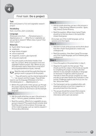 Final task: Do a project
Task
Write and present a fruit and vegetable research
project
Vocabulary
food, countries, plant vocabulary
Language
(Pototoes) come from … . (Tomatoes) grow in … .
(Apples) grow on … . What fruit or vegetable are
you going to research? Where does it grow? How
does it grow?
Materials
	 Pupil’s Skills Trainer page 27
	notebooks
	 large sheets of paper
	 colours (optional)
	 magazines, scissors, glue (optional)
	 computers (optional)
	 Focus the pupils on the lesson header, Final
task: Do a project. Write and present a fruit and
vegetable research project. Ask, Where can you
find information about where food comes from?
(encyclopaedia/reference books, internet).
Read the task and tell the pupils that they are
going to work in groups to do this project.
They will need to use the internet (optional) to
do research and find images. They will also
need to use the language (Pototoes) come from … .
(Tomatoes) grow in … . (Apples) grow on … .
	 Before the pupils work in their groups, go through
the project step-by-step so that they are aware of
what they need to do and how to use the example
language.
Step 1
	 Ask the pupils what they can see in the pictures in
step 1 – lemons, grapes, potatoes, bananas.
	 Read the question, What fruit or vegetable are you
going to research? The pupils should consider what
food they want to find out about. Encourage use
of the model language, such as I want to research /
find out about (bananas).
Step 2
	 Ask the pupils what they can see in the pictures in
step 2 – maps showing different countries – Spain,
Italy, Ireland, Central America.
	 Read the question, Where does it grow? Pupils
should try to find out where in the world their
chosen food grows.
Encourage use of the model language, such as
Lemons come from Spain.
Step 3
	 Ask them to look at the pictures and to think about
how their chosen food grows (on a tree/a vine,
underground).
	 Read the question, How does it grow? Encourage
use of the model language, such as Potatoes grow
underground.
Step 4
	 Focus the pupils on the presentation in step 4.
	 Organise the pupils into their groups. They
should use the four steps in their books as a guide
to completing the project, but also refer their
attention to any example vocabulary or language
on the board. It might be useful to pause at
intervals to check the groups’ progress as a class
and also to stimulate interest and motivation in the
activity. Challenge pupils to also find out one ‘fun
fact’ about their food.
	 The final project can be completed either with
drawings, pictures cut out from magazines, or
pictures printed from the internet.
	 The groups should then present their projects
to the class, taking it in turns to read out the
information within each sub-section.
Module 4: Learning about foodModule 4: Learning about food 29
Module
4
 