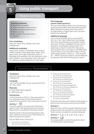 Vocabulary: Presentation
Module overview
Learning outcomes
	 Read a ferry timetable
	 Listen to a station announcement
	 Write a transport advertisement
	 Book a city tour
	 Do a project: Plan and present a
	 city tour
Core vocabulary
bike, bus, coach, ferry, rickshaw, train, tram,
underground
Additional vocabulary
boat, service, modern, comfortable, travel, scenery,
wildlife, beautiful, views, family ticket, single, return,
leave, arrive, times, days of the week, prices, on
(Monday), at the weekend, first, last, destination, shop,
direct, platform, tour, rider, green, clean, city, travel,
fun, expensive, guided walking tours, cities, sights
Core language
present simple (questions)
You can travel slowly by (bike). You can travel very
quickly by (train). When does (the last ferry) leave?
When does (the first ferry) arrive? How much is
(a single ticket) on Friday? How much is (a return
ticket) at the weekend?
Additional language
I go to school by (bike). Do you go by (tram)?
Yes, I do. / No, I don’t. What time is the first/last
ferry? How long does (the journey) take? It takes
(one hour). The train at (platform 5) is the train to
(Liverpool). Travelling by rickshaw is (fun). It’s a
(green) way to travel. It costs (£15). How do you
want to travel? How much does it cost? When does
it start? There’s a tour every (30 minutes). I’ll have
(three) tickets, please. Let’s go to … We can travel
by … Which city are you going to choose? What are
you going to see? How are you going to travel?
Vocabulary
bike, bus, coach, ferry, rickshaw, train, tram,
underground
Language
I go to school by (bike). Do you go by (tram)? Yes I
do. / No, I don’t.
Materials
	 Pupil’s Skills Trainer page 28
	 Skills Trainer CD
Introduction
Look at the picture of Simon. Then ask questions,
e.g. How does he go to school? Ask pupils to
answer Simon’s question, How do you go to school?
Activity 1 
CD
22
Focus the pupils on the activity and collectively
read the rubric. Ask questions about the pictures.
What’s this? Is it quick/slow? How does it travel?
Read the words in the box and ask pupils to write
them under the correct pictures. Then tell them to
listen and check their answers.
Play the Skills Trainer CD track 22.
1	 Do you go to school by bus?
	 No, I don’t go to school by bus.
2	 Do you go to school by train?
	 No, I don’t go to school by train.
3	 Do you go to school by coach?
	 No, I don’t go to school by coach.
4	 Do you go to school by ferry?
	 No, I don’t go to school by ferry.
5	 Do you go to school by underground?
	 No, I don’t go to school by underground.
6	 Do you go to school by tram?
	 No, I don’t go to school by tram.
7	 Do you go to school by rickshaw?
	 No, I don’t go to school by rickshaw.
8	 Do you go to school by bike?
	 Yes, I go to school by bike!
Pause the audio after each answer and ask pupils to
point to the correct picture and name the vehicle.
Activity 2
Read the rubric and the example. Read the second
sentence and invite answers from around the class.
Pupils can then complete the activity individually.
Answers: 1 – b, 2 – b, 3 – b, 4 – b, 5 – a, 6 – b
Activity 3 
Encourage pupils to answer the questions about
how they travel to various places.
Module 5: Using public transport30
Using public transport
Module
5
 