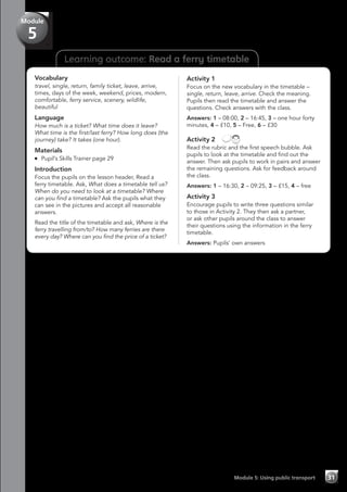 Learning outcome: Read a ferry timetable
Vocabulary
travel, single, return, family ticket, leave, arrive,
times, days of the week, weekend, prices, modern,
comfortable, ferry service, scenery, wildlife,
beautiful
Language
How much is a ticket? What time does it leave?
What time is the first/last ferry? How long does (the
journey) take? It takes (one hour).
Materials
	 Pupil’s Skills Trainer page 29
Introduction
Focus the pupils on the lesson header, Read a
ferry timetable. Ask, What does a timetable tell us?
When do you need to look at a timetable? Where
can you find a timetable? Ask the pupils what they
can see in the pictures and accept all reasonable
answers.
Read the title of the timetable and ask, Where is the
ferry travelling from/to? How many ferries are there
every day? Where can you find the price of a ticket?
Activity 1
Focus on the new vocabulary in the timetable –
single, return, leave, arrive. Check the meaning.
Pupils then read the timetable and answer the
questions. Check answers with the class.
Answers: 1 – 08:00, 2 – 16:45, 3 – one hour forty
minutes, 4 – £10, 5 – Free, 6 – £30
Activity 2 
Read the rubric and the first speech bubble. Ask
pupils to look at the timetable and find out the
answer. Then ask pupils to work in pairs and answer
the remaining questions. Ask for feedback around
the class.
Answers: 1 – 16:30, 2 – 09:25, 3 – £15, 4 – free
Activity 3
Encourage pupils to write three questions similar
to those in Activity 2. They then ask a partner,
or ask other pupils around the class to answer
their questions using the information in the ferry
timetable.
Answers: Pupils’ own answers
Module 5: Using public transport 31
Module
5
 