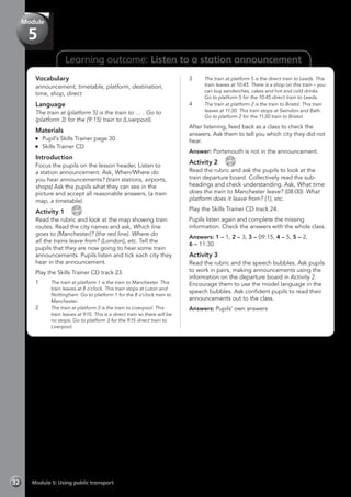 Learning outcome: Listen to a station announcement
Vocabulary
announcement, timetable, platform, destination,
time, shop, direct
Language
The train at (platform 5) is the train to … . Go to
(platform 3) for the (9:15) train to (Liverpool).
Materials
	 Pupil’s Skills Trainer page 30
	 Skills Trainer CD
Introduction
Focus the pupils on the lesson header, Listen to
a station announcement. Ask, When/Where do
you hear announcements? (train stations, airports,
shops) Ask the pupils what they can see in the
picture and accept all reasonable answers, (a train
map, a timetable).
Activity 1 
CD
23
Read the rubric and look at the map showing train
routes. Read the city names and ask, Which line
goes to (Manchester)? (the red line). Where do
all the trains leave from? (London), etc. Tell the
pupils that they are now going to hear some train
announcements. Pupils listen and tick each city they
hear in the announcement.
Play the Skills Trainer CD track 23.
1	 The train at platform 1 is the train to Manchester. This
train leaves at 8 o’clock. This train stops at Luton and
Nottingham. Go to platform 1 for the 8 o’clock train to
Manchester.
2	 The train at platform 3 is the train to Liverpool. This
train leaves at 9:15. This is a direct train so there will be
no stops. Go to platform 3 for the 9:15 direct train to
Liverpool.
3	 The train at platform 5 is the direct train to Leeds. This
train leaves at 10:45. There is a shop on this train – you
can buy sandwiches, cakes and hot and cold drinks.
Go to platform 5 for the 10:45 direct train to Leeds.
4	 The train at platform 2 is the train to Bristol. This train
leaves at 11:30. This train stops at Swindon and Bath.
Go to platform 2 for the 11:30 train to Bristol.
After listening, feed back as a class to check the
answers. Ask them to tell you which city they did not
hear.
Answer: Portsmouth is not in the announcement.
Activity 2 
CD
24
Read the rubric and ask the pupils to look at the
train departure board. Collectively read the sub-
headings and check understanding. Ask, What time
does the train to Manchester leave? (08:00). What
platform does it leave from? (1), etc.
Play the Skills Trainer CD track 24.
Pupils listen again and complete the missing
information. Check the answers with the whole class.
Answers: 1 – 1, 2 – 3, 3 – 09:15, 4 – 5, 5 – 2,
6 – 11:30
Activity 3
Read the rubric and the speech bubbles. Ask pupils
to work in pairs, making announcements using the
information on the departure board in Activity 2.
Encourage them to use the model language in the
speech bubbles. Ask confident pupils to read their
announcements out to the class.
Answers: Pupils’ own answers
Module 5: Using public transport32
Module
5
 