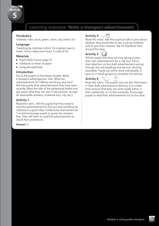 Learning outcome: Write a transport advertisement
Vocabulary
rickshaw, rider, tours, green, clean, city, travel, fun
Language
Travelling by rickshaw is (fun). It’s a (green) way to
travel. A tour takes (one hour). It costs (£15).
Materials
	 Pupil’s Skills Trainer page 31
	 notebook or sheet of paper
	 computer (optional)
Introduction
Focus the pupils on the lesson header, Write
a transport advertisement. Ask, What are
advertisements for? Where would you see one?
Ask the pupils what advertisements they have seen
recently. Read the title of the advertising leaflet and
ask pupils what they can see in the pictures. Accept
all reasonable answers, (rickshaw tour, city, etc.).
Activity 1
Read the rubric. Tell the pupils that they need to
read the advertisement to find out why travelling by
rickshaw is a good idea. Collectively read sentences
1–4 and encourage pupils to guess the answers
first. Then tell them to read the advertisement to
check their predictions.
Answer: 3
Activity 2 
Read the rubric. Ask the pupils to talk in pairs about
whether they would like to see a city by rickshaw,
and to give their reasons. Ask for feedback from
around the class.
Activity 3 
Tell the pupils that they are now going to plan
their own advertisement for a city tour. Focus
their attention on the draft advertisement and go
through the sub-headings one-by-one, eliciting
examples. Pupils can either work individually, in
pairs or in small groups to complete this activity.
Activity 4   
Read the rubric. The pupils now use the information
in their draft advertisement (Activity 3) to create
final versions that they can write neatly either in
their notebooks, or on the computer. Encourage
pupils to read their advertisement out to the class.
Module 5: Using public transport 33
Module
5
 
