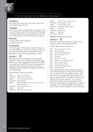 Learning outcome: Book a city tour
Vocabulary
bus, boat, bike, ferry, rent, great views, return trip,
city, guided walking tours
Language
How do you want to travel? How much does it cost?
It costs (three pounds). When does it start? There’s a
tour every (30 minites). How long does it take? The
tour takes (3 hours). I’ll have (three) tickets, please.
Materials
	 Pupil’s Skills Trainer page 32
	 Skills Trainer CD
Introduction
Focus the pupils on the lesson header, Book a city
tour. Ask, What can you see on a city tour? How can
you see the city? Accept all reasonable answers,
(the sights, monuments, shops, by bus, coach).
Activity 1 
CD
25
Read the rubric. Focus pupils on the four tours
advertised. Ask some questions to the whole class,
Which tour is the cheapest/most expensive? Which
tour takes two hours? Which tour is good exercise?
Tell pupils they are going to listen to someone
booking a city tour. Ask them to listen and tick the
tour they choose.
Play the Skills Trainer CD track 25.
Agent:	 Hello. Can I help you?
Customer:	 I’d like a city tour, please.
Agent:	 How do you want to travel?
Customer:	 By boat, please.
Agent:	 There’s Freddy’s Ferry Cruises. You can see the
city from the river.
Customer:	 How much does it cost?
Agent:	 It costs £12.
Customer:	 When does the tour start?
Agent:	 There’s a tour every 30 minutes.
Customer:	 How long does it take?
Agent:	 The tour takes 1 hour.
Customer: 	I’ll have two tickets, please.
Agent:	 That’s £24.
Customer:	 Here you are.
Agent:	 Thank you.
Customer:	 Goodbye.
Answer: Freddy’s Ferry Cruises
Activity 2 
CD
26
Read the rubric. Ask the pupils to listen to the
dialogue and read the speech bubbles.
Play the Skills Trainer CD track 26.
Girl:	 How do you want to travel?
Boy:	 On foot, please.
Girl:	 There’s Will’s Walking Tours.
Boy:	 How much does it cost?
Girl:	 It costs £3.
Boy:	 When does it start?
Girl:	 There’s a tour every 30 minutes.
Boy:	 How long does it take?
Girl:	 The tour takes 3 hours.
Boy:	 I’ll have three tickets, please.
Girl:	 That’s £9, please.
Encourage pupils to read the dialogue aloud in
pairs. Ask each pupil to decide which of the four
tours in Activity 1 they would like to book. They
then act out a dialogue with their partner. One
partner takes the role of the agent, and the other
takes the role of the customer. The ‘customer’
books their chosen city tour and buys a ticket.
They then swap roles. Encourage them to use the
language in the speech bubbles. Ask confident
pairs to act out their dialogue in front of the class.
Module 5: Using public transport34
Module
5
 