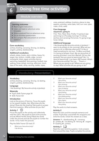 Vocabulary: Presentation
Module overview
Learning outcomes
	 Read origami instructions
	 Listen and read an adventure camp
timetable
	 Write a postcard from an adventure camp
	 Do an activities questionnaire
	 Do a project: Plan and present an activities
weekend
Core vocabulary
archery, bowling, canoeing, fencing, ice skating,
origami, pottery, skateboarding
Additional vocabulary
wheels, plates, bowls, warm clothes, heavy, hit,
target, top, bottom, middle, edge, corners,
rectangular, sheet, paper, activities (tennis,
swimming, basketball, face painting, football, tree
walking, horse riding), morning, afternoon, lunch,
days of the week, camp, exciting, ladder, ropes,
scary, postcard, address, locations, places to stay,
seasons, activities, verbs (take, fold, turn over, open,
make, climb, walk)
Core language
sequencers, going to
First, Then, Next, Now, Finally, I’m going to (go
swimming) on (Thursday morning). I’m doing
(archery and canoeing).Tomorrow, I’m going to (go
horse riding).
Additional language
I like (bowling).My favourite activity is (pottery). I
want to do pottery (in the morning). What are you
going to do on (Monday afternoon)? I’d like to
make something for my mum. To (Mum and Dad).
I’m having (a fantastic time). We are doing (lots of
exciting activities). Love from (Rachel). Do you like
(pottery)? Are you good at (swimming)? Yes, I’m
good at (swimming). I can (swim 200 metres). What’s
your favourite activity? You can … There’s a …
Where are you going to go? Where are you going
to stay? What activities are you going to do?
Vocabulary
archery, bowling, canoeing, fencing, ice skating,
origami, pottery, skateboarding
Language
I like (bowling). My favourite activity is (pottery).
Materials
	 Pupil’s Skills Trainer page 34
	 Skills Trainer CD
Introduction
Look at the picture of Gemma. Focus the pupils
on her speech bubble. Ask, What does she like
doing? Does she like bowling? Ask pupils to answer
Gemma’s question, What activities do you like?
Activity 1 
CD
27
Focus the pupils on the activity and collectively
read the rubric. Ask pupils to look at the pictures
and ask What’s he/she doing? Read the words
under the pictures and ask the pupils to number the
words 1–8 to match the pictures.
Play the Skills Trainer CD track 27.
1	 What’s your favourite activity?
	 I like fencing.
2	 What’s your favourite activity?
	 I like archery.
3	 What’s your favourite activity?
	 I like canoeing.
4	 What’s your favourite activity?
	 I like ice skating.
5	 What’s your favourite activity?
	 I like bowling.
6	 What’s your favourite activity?
	 I like skateboarding.
7	 What’s your favourite activity?
	 I like origami.
8	 What’s your favourite activity?
	 I like pottery.
Play the audio to check answers.
Activity 2
Read the rubric and the example sentence and
answer. Pupils then unscramble the anagrams and
write the words. Check the answers as a class.
Answers: 1 – skateboarding, 2 – canoeing,
3 – pottery, 4 – ice skating, 5 – fencing, 6 – origami,
7– bowling, 8 – archery
Activity 3 
Read the rubric and the question. Invite answers
from around the class. Pupils complete the activity.
Module 6: Doing free time activities36
Doing free time activities
Module
6
 