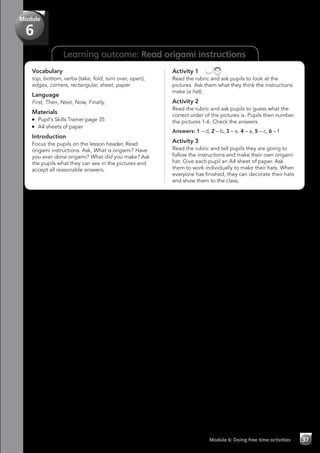 Learning outcome: Read origami instructions
Vocabulary
top, bottom, verbs (take, fold, turn over, open),
edges, corners, rectangular, sheet, paper
Language
First, Then, Next, Now, Finally,
Materials
	 Pupil’s Skills Trainer page 35
	 A4 sheets of paper
Introduction
Focus the pupils on the lesson header, Read
origami instructions. Ask, What is origami? Have
you ever done origami? What did you make? Ask
the pupils what they can see in the pictures and
accept all reasonable answers.
Activity 1 
Read the rubric and ask pupils to look at the
pictures. Ask them what they think the instructions
make (a hat).
Activity 2
Read the rubric and ask pupils to guess what the
correct order of the pictures is. Pupils then number
the pictures 1-6. Check the answers.
Answers: 1 – d, 2 – b, 3 – e, 4 – a, 5 – c, 6 – f
Activity 3
Read the rubric and tell pupils they are going to
follow the instructions and make their own origami
hat. Give each pupil an A4 sheet of paper. Ask
them to work individually to make their hats. When
everyone has finished, they can decorate their hats
and show them to the class.
Module 6: Doing free time activities 37
Module
6
 
