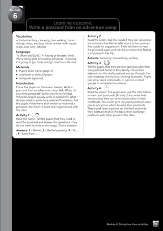 Learning outcome:
Write a postcard from an adventure camp
Vocabulary
activities (archery, canoeing, tree walking, horse
riding), camp, exciting, climb, ladder, walk, ropes,
scary, post card, address
Language
To (Mum and Dad). I’m having (a fantastic time).
We’re doing (lots of exciting activities). Tomorrow
I’m going to (go horse riding). Love from (Rachel).
Materials
	 Pupil’s Skills Trainer page 37
	 notebook or sheet of paper
	 computer (optional)
Introduction
Focus the pupils on the lesson header, Write a
postcard from an adventure camp. Ask, When do
you write postcards? (when you’re on holiday).
What do people usually write in postcards? What
do you need to write on a postcard? (address). Ask
the pupils if they have ever written or received a
postcard. Ask them to share their experiences with
the class.
Activity 1
Read the rubric. Tell the pupils that they need to
read the postcard and answer the questions. They
do not need to write at this stage. Check answers.
Answers: 1 – Rachel, 2 – Rachel’s parents, 3 – To …
, 4 – Love from ...
Activity 2
Read the rubric. Ask the pupils if they can remember
the activities that Rachel talks about in her postcard.
Ask pupils for suggestions. Then tell them to read
the postcard again and tick the activities that Rachel
is enjoying on her trip.
Answers: canoeing, tree walking, archery
Activity 3 
Tell the pupils that they are now going to plan their
own postcard home to their family. Focus their
attention on the draft postcard and go through the
sub-headings one-by-one, eliciting examples. Pupils
can either work individually, in pairs or in small
groups to complete this activity.
Activity 4 
Read the rubric. The pupils now use the information
in their draft postcards (Activity 3) to create final
versions that they can write neatly either in their
notebooks. You could give the pupils postcard-sized
pieces of card on which to write their postcards.
They could draw a picture on the front and write
their postcard text on the back, then exchange
postcards with other pupils in the class.
Module 6: Doing free time activities 39
Module
6
 