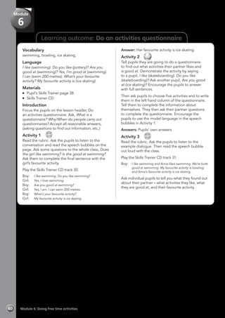 Learning outcome: Do an activities questionnaire
Vocabulary
swimming, bowling, ice skating,
Language
I like (swimming). Do you like (pottery)? Are you
good at (swimming)? Yes, I’m good at (swimming).
I can (swim 200 metres). What’s your favourite
activity? My favourite activity is (ice skating).
Materials
	 Pupil’s Skills Trainer page 38
	 Skills Trainer CD
Introduction
Focus the pupils on the lesson header, Do
an activities questionnaire. Ask, What is a
questionnaire? Why/When do people carry out
questionnaires? Accept all reasonable answers,
(asking questions to find out information, etc.)
Activity 1 
CD
30
Read the rubric. Ask the pupils to listen to the
conversation and read the speech bubbles on the
page. Ask some questions to the whole class, Does
the girl like swimming? Is she good at swimming?
Ask them to complete the final sentence with the
girl’s favourite activity.
Play the Skills Trainer CD track 30.
Boy:	 I like swimming. Do you like swimming?
Girl:	 Yes, I love swimming.
Boy:	 Are you good at swimming?
Girl:	 Yes, I am. I can swim 200 metres.
Boy:	 What’s your favourite activity?
Girl:	 My favourite activity is ice skating.
Answer: Her favourite activity is ice skating.
Activity 2 
Tell pupils they are going to do a questionnaire
to find out what activities their partner likes and
is good at. Demonstrate the activity by saying
to a pupil, I like (skateboarding). Do you like
(skateboarding)? Ask another pupil, Are you good
at (ice skating)? Encourage the pupils to answer
with full sentences.
Then ask pupils to choose five activities and to write
them in the left hand column of the questionnaire.
Tell them to complete the information about
themselves. They then ask their partner questions
to complete the questionnaire. Encourage the
pupils to use the model language in the speech
bubbles in Activity 1.
Answers: Pupils’ own answers
Activity 3 
CD
31
Read the rubric. Ask the pupils to listen to the
example dialogue. Then read the speech bubble
out loud with the class.
Play the Skills Trainer CD track 31.
Boy:	 I like swimming and Anna likes swimming. We’re both
good at swimming. My favourite activity is bowling
and Anna’s favourite activity is ice skating.
Ask individual pupils to tell you what they found out
about their partner – what activities they like, what
they are good at, and their favourite activity.
Module 6: Doing free time activities40
Module
6
 