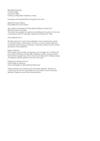 Macmillan Education
4 Crinan Street
London N1 9XW
A division of Macmillan Publishers Limited
Companies and representatives throughout the world
ISBN 978 0 230 47888 6
Pack ISBN 978 0 230 47894 7
Text, design and illustration © Macmillan Publishers Limited 2014
Written by Tessa Lochowski
The author has asserted her rights to be identified as the author of this work
in accordance with the Copyright, Designs and Patents Act 1988.
First published 2014
All rights reserved; no part of this publication may be reproduced, stored
in a retrieval system, transmitted in any form, or by any means, electronic,
mechanical, photocopying, recording, or otherwise, without the prior written
permission of the publishers.
Note to Teachers
Photocopies may be made, for classroom use, of pages 42-47 without the
prior written permission of Macmillan Publishers Limited. However, please
note that the copyright law, which does not normally permit multiple copying
of published material, applies to the rest of this book.
Designed by Wooden Ark Ltd
Cover design by Astwood
Cover photograph by Alamy/Dmitriy Shironosov
These materials may contain links for third party websites. We have no
control over, and are not responsible for, the contents of such third party
websites. Please use care when accessing them.
 