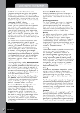 Introduction4
Skills Trainer Introduction
Each Skills Trainer within this six-level series
comprises six modules and brings real, everyday
English into the classroom. This is done through
child-friendly content, based on authentic situations
and texts, and with a focus on critical thinking and
problem solving within real-life situations and tasks.
How to use the Skills Trainers
The Skills Trainers are designed to be used
flexibly. The topic-based modules can be selected
and used in any order, so as to best provide
extra skills support and extension to a particular
class. Although following the pages sequentially
throughout a module gets the most out of a topic,
there is also the option of the teacher being more
selective in terms of the order in which they work
with the module and also the content that they wish
to focus on.
The module topics focus on situations and tasks
that the pupils encounter in real life, such as
Healthy living, Exchanging things and Using public
transport. This therefore provides the pupils with
meaningful and relevant contexts that they can
relate to and explore further. Activities designed
to represent the things around us that we see,
hear and interact with each day, for example, web
pages, newspaper and magazine articles, shopping
lists, food packaging, emails, calendars, podcasts
and public announcements, further ensure that
the content of the Skills Trainers is relevant to the
pupils’ own world.
Each module contains four key learning outcomes,
such as Read an exchange web page, Listen to a
radio interview, Write a school news article and Buy
and sell things. The aim and can do approach of
these learning outcomes is that the pupils acquire
a growing confidence through the achievement of
carrying out these tasks in English and continue to
build upon the acquisition of these.
Each of the four skills, reading, listening, writing
and speaking, is focused on individually within a
module, with the final module task being a group
project, in which the pupils work together to
research, collate and present information.
The focus on functional language within each
module means that any new structures are
presented and practised within an already-
familiar context. The emphasis on functional
language aims to provide the pupils with the
confidence to use English outside the classroom
and realise its function and scope as a real means
of communication. The Skills Trainer syllabus
also ensures that additional focus is given to the
consolidation and extension of the core language
from Quest 4.
Overview of a Skills Trainer module
Although pages within a module can be used in
an order best suited to the requirements of an
individual class, a sequential use of a module is as
follows:
Vocabulary presentation
The aim of this page is to present the eight core
vocabulary items that the pupils will need for
the module and their final task. Recordings of
these words aim to reinforce pronunciation, with
additional activities providing further practice and
contextualisation within the module topic.
Reading
The reading page reinforces the module vocabulary
through presenting it within an authentic
text type, such as a food fact sheet or a ferry
timetable. Activities on this page check the pupils’
understanding of the text and also focus on the
development of more generic reading skills, such as
reading for gist and overall meaning, and looking
for specific details within a text.
Listening
These pages comprise situational audio recordings,
such as listening to a cookery programme
and listening to a station announcement. As
with the reading pages, there is a focus on the
development of generic skills, such as listening
for gist and context, as well as listening out for
specific information. The completion of activities is,
whenever possible, done within a real-life context.
Real-life tasks, such as completing fact files and
completing a timetable, make the activities more
meaningful for the pupils.
Writing
Model writing texts are first presented in context,
such as a healthy living diary and a transport
advertisement. An initial activity aims to familiarise
the pupils with the text, with further activities
focusing the pupils on detail and structure within
the text.
A draft writing template is provided for the pupils to
plan their own written text before completing it in
their notebooks or electronically. Each final writing
task is designed for the pupils to input information
relevant to them, and therefore make the task more
memorable and meaningful.
Speaking
These pages begin with equipping the pupils with
the language they need to do the task through
the reinforcement of vocabulary that has either
been presented previously within the module or is
additional vocabulary relevant to the speaking task.
An audio recording of this vocabulary is provided
 