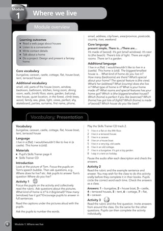 Vocabulary: Presentation
Module 1: Where we live6
Module overview
Where we live
Module
1
Learning outcomes
	 Read a web page about houses
	 Listen to a conversation
	 Write contact details
	 Talk about a home
	 Do a project: Design and present a fantasy
home
Core vocabulary
bungalow, caravan, castle, cottage, flat, house boat,
tent, terraced house
Additional vocabulary
small, old, parts of the house (room, window,
bedroom, bathroom, kitchen, living room, dining
room, walls, (ninth) floor, stairs, garden, balcony),
tree house, quiet location, in the forest, climb trees,
wood, family, sea, glass, light, views, perfect, shy,
skateboard, parties, surname, first name, phone,
email, address, city/town, area/province, postcode,
country, river, weekend
Core language
present simple, There is…/There are…
It’s made of (wood). It’s got (small windows). It’s next
to (the beach). There’s lots of light. There are eight
rooms. There isn’t a garden.
Additional language
I live in a (flat). I would/wouldn’t like to live in a
(castle). This home is (old). The biggest/smallest
house is… What kind of home do you live in?
How many (bedrooms) are there? What’s special
about your home? The special feature is (the view).
What’s her (address)? What (country) does she live
in? What type of home is it? What is your home
made of? What rooms and special features has your
home got? Which is (the biggest/smallest house)?
Which (home) is perfect if you like (exercise)? Which
(home) has got lots of (light)? Which (home) is made
of (wood)? Which house do you like best?
Vocabulary
bungalow, caravan, castle, cottage, flat, house boat,
tent, terraced house
Language
I live in a (flat). I would/wouldn’t like to live in (a
castle). This home is (old).
Materials
	 Pupil’s Skills Trainer page 4
	 Skills Trainer CD
Introduction
Look at the picture of Tom. Focus the pupils on
Tom’s speech bubble. Then ask questions, e.g.
Where does he live? etc. Ask pupils to answer Tom’s
question Where do you live?
Activity 1 
CD
2
Focus the pupils on the activity and collectively
read the rubric. Ask questions about the pictures.
What kind of home is it? Is it (big/small)? How many
(windows) has it got? Encourage pupils to answer in
full sentences.
Read the captions under the pictures aloud with the
pupils.
Ask the pupils to number the words.
Play the Skills Trainer CD track 2.
1	 I live in a flat on the fifth floor.
2	 I live in a terraced house.
3	 I live in a caravan.
4	 I live on a house boat.
5	 I live in a very big, old castle.
6	 I live in an old cottage.
7	 I live in a bungalow. It’s got a big garden.
8	 I stay in a tent on holiday.
Pause the audio after each description and check the
answers.
Activity 2
Read the rubric and the example sentence and
answer. You may wish for the class to do this activity
orally before they complete it in their books. Pupils
circle the correct word each time. Check the answers
as a class.
Answers: 1 – bungalow, 2 – house boat, 3 – castle,
4 – terraced houses, 5 – tent, 6 – cottage, 7 – flat,
8 – caravan
Activity 3 
Read the rubric and the first question. Invite answers
from around the class. Do the same for the other
questions. Pupils can then complete the activity
individually.
 