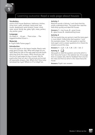 Learning outcome: Read a web page about houses
Module 1: Where we live 7
Module
1
Vocabulary
rooms of the house (bedroom, bathroom, kitchen,
living room, walls, windows), (very) small, tree
house, skateboard, quiet location, forest, climb
trees, wood, family, sea, glass, light, views, perfect,
shy, parties, grass
Language
It’s made of … It’s got … There is/are … The
biggest/smallest house is …
Materials
	 Pupil’s Skills Trainer page 5
Introduction
Focus the pupils on the lesson header, Read a web
page about houses. Ask, What web pages do you
read? Read the title of the web page and ask pupils
what they think this means. When would you use
this kind of web page (to buy a house). Ask the
pupils what they can see in the pictures and accept
all reasonable answers. Ask, What’s this? How many
(windows) has it got? Where is it? Is it (big)? etc.
Activity 1
Read the words in Activity 1 and check that the
pupils understand them. The pupils then read the
texts fairly quickly and label the houses.
Answers: 1 – tree house, 2 – grass house,
3 – glass house, 4 – skateboarding house
Activity 2
Tell the pupils they are going to read the texts again
in more detail. Collectively read question 1 and
the example answer. Then ask pupils to read the
texts again and to answer questions 2–6. Check the
answers around the class.
Answers: 1 – 3, 2 – 1, 3 – 4, 4 – 3, 5 – 1, 6 – 2
Activity 3 
Ask pupils to read the question and write which is
their favourite house in the website text. Encourage
them to explain why. Ask for feedback from around
the class and find out which is the class’s favourite
house.
Answers: Pupils’ own answers
 