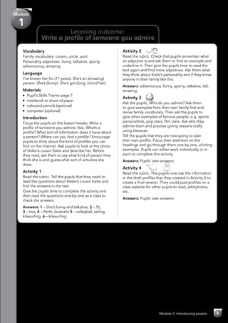 Module
1
Vocabulary
Family vocabulary: cousin, uncle, aunt
Personality adjectives: funny, talkative, sporty,
adventurous, amazing
Language
I’ve known her for (11 years). She’s an (amazing)
person. She’s (funny). She’s got (long, blond hair).
Materials
	 Pupil’s Skills Trainer page 7
	 notebook or sheet of paper
	 coloured pencils (optional)
	 computer (optional)
Introduction
Focus the pupils on the lesson header, Write a
profile of someone you admire. Ask, What’s a
profile? What sort of information does it have about
a person? Where can you find a profile? Encourage
pupils to think about the kind of profiles you can
find on the internet. Ask pupils to look at the photo
of Helen’s cousin Katie and describe her. Before
they read, ask them to say what kind of person they
think she is and guess what sort of activities she
does.
Activity 1
Read the rubric. Tell the pupils that they need to
read the questions about Helen’s cousin Katie and
find the answers in the text.
Give the pupils time to complete the activity and
then read the questions one-by-one as a class to
check the answers.
Answers: 1 – She’s funny and talkative, 2 – 15,
3 – two, 4 – Perth, Australia 5 – volleyball, sailing,
kitesurfing, 6 – kitesurfing
Activity 2 
Read the rubric. Check that pupils remember what
an adjective is and ask them to find an example and
underline it. Then give the pupils time to read the
text again and find more adjectives. Ask them what
they think about Katie’s personality and if they know
anyone in their family like this.
Answers: adventurous, funny, sporty, talkative, tall,
amazing
Activity 3 
Ask the pupils, Who do you admire? Ask them
to give examples from their own family first and
revise family vocabulary. Then ask the pupils to
give other examples of famous people, e.g. sports
personalities, pop stars, film stars. Ask why they
admire them and practise giving reasons orally
using because.
Tell the pupils that they are now going to plan
their own profile. Focus their attention on the
headings and go through them one-by-one, eliciting
examples. Pupils can either work individually or in
pairs to complete this activity.
Answers: Pupils’ own answers
Activity 4   
Read the rubric. The pupils now use the information
in the draft profiles that they created in Activity 3 to
create a final version. They could post profiles on a
class website for other pupils to read, add photos,
etc.
Answers: Pupils’ own answers
Learning outcome:
Write a profile of someone you admire
Module 1: Introducing people 9
 