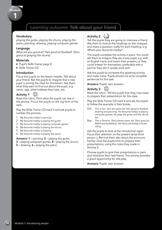 Vocabulary
playing the guitar, playing the drums, playing the
piano, painting, drawing, playing computer games
Language
What are you good at? He’s good at (football). She’s
good at (playing the drums).
Materials
	 Pupil’s Skills Trainer page 8
	 Skills Trainer CD
Introduction
Focus the pupils on the lesson header, Talk about
your friend. Ask the pupils to imagine that a new
pupil is joining the class for this lesson. Ask them
what they want to find out about the pupil, e.g.
name, age, what hobbies they have, etc.
Activity 1 
CD
5
Read the rubric. Elicit what the pupils can see in
the photos. Focus the pupils on the ing form of the
verb.
Play the Skills Trainer CD track 5 and ask pupils to
number the pictures.
1	 My favourite hobby is painting.
2	 My favourite hobby is playing the guitar.
3	 My favourite hobby is playing computer games.
4	 My favourite hobby is playing the drums.
5	 My favourite hobby is drawing.
6	 My favourite hobby is playing the piano.
Answers: 1 – painting, 2 – playing the guitar,
3 – playing computer games, 4 – playing the drums,
5 – drawing, 6 – playing the piano
Activity 2 
Tell the pupils they are going to interview a friend.
Ask them to look at the headings on the notepad
and make a question orally for each heading, e.g.
What’s your favourite hobby?
The pupils complete the activity in pairs. You could
ask them to imagine they are a new pupil, e.g. with
an English name and invent their answers, or they
could answer for themselves, preferably with a
partner they don’t usually work with.
Ask the pupils to complete the speaking activity
and make notes. Pupils should not write complete
sentences for this task.
Answers: Pupils’ own answers
Activity 3 
CD
6
Read the rubric. Tell the pupils that they now need
to prepare their presentation for the class.
Play the Skills Trainer CD track 6 and ask the pupils
to follow the example in their books.
Girl: 	 This is Leo. He’s ten years old. He’s good at football,
drawing and painting. His favourite hobby is playing
computer games. He plays the guitar and the drums,
too.
Boy: 	 This is Gemma. She’s eleven years old. She’s good at
Maths and basketball. Her favourite hobby is horse
riding.
Ask the pupils to look at the introduction again.
Focus their attention on the present tense third
person s. Remind them also about the pronouns
his/her. Give the pupils time to prepare their
presentations, using the notes they made in
Activity 2.
Choose pupils to give their presentations in pairs
and introduce their new friend. This activity provides
a good opportunity for role-play.
Answers: Pupils’ own answers
Learning outcome: Talk about your friend
Module 1: Introducing people10
Module
1
 