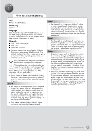 Final task: Do a project
Module 1: Introducing peopleModule 1: Introducing people 11
Task
Make a class Skills Book
Vocabulary
activities
Language
Let’s choose this topic. What sports are you good
at? What languages can you speak well? Which
activities from these topics can you do well? Which
new activities do you want to learn?
Materials
	 Pupil’s Skills Trainer page 9
	 notebooks
	 computers (optional)
	 Focus the pupils on the lesson header, Final task:
Do a project, Make a class Skills Book. Ask, What
skills do you have? Give them a topic such as sports
or music and ask the pupils to give examples of
what they can do well.
Read the task and tell the pupils that they are
going to work in groups to do this project.
They could use the internet (optional) to do
research and find ideas and/or images. They
will also need to use the language Let’s choose this
topic., What sports are you good at? and What
languages can you speak well?
	 Before the pupils work in their groups, go through
the project step-by-step so that they are aware of
what they need to do and how to use the example
language.
Step 1
	 Ask the pupils what they can see in the categories
in step 1 e.g. sports, music, art, languages – do a
mini brainstorm of vocabulary on each of the four
topics. Look at the example survey questions in
the speech bubbles above and explain that they
are going to make their own questions. Do other
examples orally, e.g. Are you good at singing? Can
you play an instrument well?
	 Then ask the pupils to think and identify at least
one item in each topic that they can do well.
Module
1
Step 2
	 Ask the pupils to think about and identify at least
one item related to each topic that they want to
learn. Ask them to find out what their friends do
well. Then ask the pupils to discuss in their groups
which activities they need to practise and improve
and how they can help each other. Ask the class for
suggestions.
Step 3
	 Ask the pupils to complete a skills page listing one
item they are good at and one item they need to
practise within each of the four topics. For example,
under ‘Music’ they might write I’m good at playing
the recorder, I want to learn to play the guitar.
Step 4
	 Organise the class ready for the speaking activity.
In a very large class you could do this in groups
and reorganise the pupils into different groups. In
smaller classes pupils can complete the activity as
a ‘mingle’, asking as many other pupils as they can.
Set clear targets for this stage, e.g. give them a
number of pupils to ask and/or a time limit. When
they have completed the task, ask pupils to return
to their seats.
	 Encourage use of the model language, such as I’m
good at judo, I can speak French well, etc. Ask the
pupils to listen to what skills their classmates have
and to try and find someone who can help them
with something they want to learn. When they have
finished, ask them to report back on any interesting
findings. Ask pupils to use the findings they have
recorded to make a class Skills Book.
 