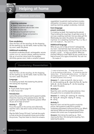Vocabulary: Presentation
Module overview
Learning outcomes
	 Read a robot shop web page
	 Listen to a phone call and take notes
	 Write a chores rota
	 Talk about household machines
	 Do a project: Design and present a
household gadget
Core vocabulary
clean the floor, do the recycling, do the shopping,
do the washing up, lay the table, make my bed, tidy
my room, water the plants
Additional vocabulary
household vocabulary (brush, rechargeable, remote
control, turn on, vacuum cleaner, washing machine,
tidy up, at summer camp (cook the sausages,
dormitory, games room, make a campfire, prepare
vegetables), household machines/items (cooker,
dishwasher, microwave, toaster, vacuum cleaner,
washing machine), gadget vocabulary, materials
Core language
present continuous
I’m (making my bed). He’s (watering the plants).
They’re (doing the recycling). It’s got (two arms). It
can (use a washing machine). Can you (tidy up)? On
Wednesday (we water the plants). It’s a (washing
machine). Is it a (washing machine)? Yes, it is. No, it
isn’t. It’s made of… You use it to…
Additional language
What do you do to help at home? I (always) tidy
my room. I (sometimes) clean the kitchen floor. It’s
(round). It looks (human). I’ll bring a pizza for dinner
tonight. I could … to help my parents. What are
(chores)? What’s (a rota)? What do you usually do to
help at home? It’s a type of (machine). You use it to
… It’s made of …
Vocabulary
clean the floor, do the recycling, do the shopping,
do the washing up, lay the table, make my bed, tidy
my room, water the plants
Language
I’m (making my bed). He’s (watering the plants).
He’s (doing the recycling).
Materials
	 Pupil’s Skills Trainer page 10
	 Skills Trainer CD
Introduction
Look at the picture of David and his speech bubble.
Check the meaning of household chores. Ask the
pupils to give examples. Ask David’s question What
do you do to help at home?
Activity 1 
CD
7
Focus the pupils on the activity and collectively
read the rubric. Ask which rooms of the house they
can see.
Play the Skills Trainer CD track 7 and ask the pupils
to look at the list of household chores and number
the pictures. They then listen to check the answers.
1 I make my bed every day. 2 I always tidy my room.
3 I do the washing up after dinner. 4 I sometimes clean the
kitchen floor. 5 I lay the table before dinner. 6 I often do
the shopping with my mum. 7 I do the recycling at night.
8 I water the plants in the morning.
Answers: 1 – make my bed, 2 – tidy my room,
3 – do the washing up, 4 – clean the floor, 5 – lay the
table, 6 – do the shopping, 7 – do the recycling,
8 – water the plants
Activity 2
Read the rubric and the example sentence. Give
the pupils time to complete the sentences.
Answers: 1 – making, 2 – watering, 3 – cleaning,
4 – laying, 5 – doing, 6 – tidying, 7 – doing,
8 – doing
Activity 3
Read the rubric and ask the pupils to study the
picture. Ask questions orally first to practise
vocabulary and present continuous forms, e.g. What’s
dad doing? What are the brothers doing? Check
answers and correct use of singular/plural forms.
Answers: He’s doing the washing up. She’s
cleaning the floor. He’s doing the recycling. He’s
watering the plants.
Module 2: Helping at home12
Helping at home
Module
2
 