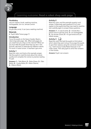 Learning outcome: Read a robot shop web page
Vocabulary
vacuum cleaner, brush, washing machine,
rechargeable, turn on, remote control
Language
It’s got (two arms). It can (use a washing machine).
Materials
	 Pupil’s Skills Trainer page 11
Introduction
Focus the pupils on the lesson header, Read a
robot shop web page. Ask, What web pages do
you read? Can you shop on the internet? What can
you buy? Ask the pupils what they can see in the
pictures. Ask them to describe the different robots.
It’s round. It looks human. It has/hasn’t got arms.
Activity 1
Read the rubric and look at the example answer.
Ask the pupils to read the texts about the robots
quickly and complete the names to practise reading
for gist.
Answers: 1 – Tele-Robot, 2 – Robo-Green, 3 – Tele-
Robot, 4 – Cooky-Robot, 5 – Robo-Cleaner,
6 – Kleeno-Robot
Activity 2
Read the rubric and the example question and
answer. Collectively read questions 2 to 5 and
explain to the pupils that they now need to read the
text carefully again to answer these questions.
Answers: 1 – It uses brushes. 2 – It looks like a
person and it’s got two arms. 3 – It’s rechargeable.
4 – by remote control, 5 – It’s got hands and can
follow recipes.
Activity 3 
Read the rubric and ask the pupils to think about
which robot they want to buy. Encourage the pupils
to give their reasons using the connector because,
e.g. I want to buy Cooky-Robot because it can
make meals. Then ask pupils to write their answers
in their books.
Answers: Pupils’ own answers
Module 2: Helping at home 13
Module
2
 