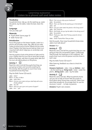 Learning outcome:
Listen to a phone call and take notes
Vocabulary
household chore, tidy up, do the washing up, water
the plants, lay the table, make the bed, clean the
floor
Language
Can you (tidy up)?
Materials
	 Pupil’s Skills Trainer page 12
	 Skills Trainer CD
Introduction
Focus the pupils on the lesson header, Listen to a
phone call and take notes. Ask, Why do you take
notes at school and at home? Where do you write
them? Explain that listening and taking notes is an
important skill which helps you to remember and
learn things.
Ask the pupils to look at the photos of Jake and his
mum. Explain that his mum has to work late tonight.
Before they listen, ask them to guess what Jake and
his mum are talking about on the phone.
Activity 1 
CD
8
Read the rubric and tell the pupils that they are
just going to listen and not write anything for
this activity. Ask the pupils to count how many
household chores they hear.
Play the Skills Trainer CD track 8.
Jake:	 Hello?
Mum: 	Hi Jake, it’s Mum.
Jake: 	Hello, Mum.
Mum: 	Can you, your sister and your dad help with some
chores, please?
Jake: 	Yes, OK.
Mum: 	Have you got a pen and a piece of paper?
Jake: 	Erm … yes!
Mum: 	First, can you tidy up your bedroom?
Jake: 	No problem.
Mum: 	Then, can Dad do the washing up in the kitchen?
Jake: 	OK.
Mum: 	Can your sister water the plants in the living room?
Jake: 	OK, I’ll tell her.
Mum: 	And finally, can you lay the table in the dining room?
Jake: 	No problem.
Mum: 	Thank you, Jake. And I’ll bring a pizza for dinner
tonight.
Jake: 	Great! Thanks Mum! See you later.
Ask the pupils, How many household chores does
Jake’s mum talk about?
Answer: four
Activity 2 
CD
9
Read the rubric and tell the pupils that they are now
going to hear the conversation again. Collectively
read through the headings on the notebook. Tell
pupils they must circle the person and the chore in
each case.
Play the Skills Trainer CD track 9.
After listening, feedback as a class to check the
answers.
Answers: bedroom – Jake – tidy up, kitchen – dad
– do the washing up. living room – sister – water the
plants , dining room – Jake – lay the table
Activity 3 
Read the rubric and ask, What household chores
can you do to help at home? Ask the pupils to
think about what chores they could do, rather than
what they actually do. Encourage them to use the
structure, I could … to help my parents.
Answers: Pupils’ own answers
Module 2: Helping at home14
Module
2
 
