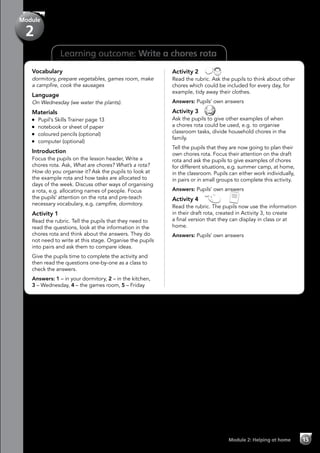 Learning outcome: Write a chores rota
Vocabulary
dormitory, prepare vegetables, games room, make
a campfire, cook the sausages
Language
On Wednesday (we water the plants).
Materials
	 Pupil’s Skills Trainer page 13
	 notebook or sheet of paper
	 coloured pencils (optional)
	 computer (optional)
Introduction
Focus the pupils on the lesson header, Write a
chores rota. Ask, What are chores? What’s a rota?
How do you organise it? Ask the pupils to look at
the example rota and how tasks are allocated to
days of the week. Discuss other ways of organising
a rota, e.g. allocating names of people. Focus
the pupils’ attention on the rota and pre-teach
necessary vocabulary, e.g. campfire, dormitory.
Activity 1
Read the rubric. Tell the pupils that they need to
read the questions, look at the information in the
chores rota and think about the answers. They do
not need to write at this stage. Organise the pupils
into pairs and ask them to compare ideas.
Give the pupils time to complete the activity and
then read the questions one-by-one as a class to
check the answers.
Answers: 1 – in your dormitory, 2 – in the kitchen,
3 – Wednesday, 4 – the games room, 5 – Friday
Activity 2 
Read the rubric. Ask the pupils to think about other
chores which could be included for every day, for
example, tidy away their clothes.
Answers: Pupils’ own answers
Activity 3 
Ask the pupils to give other examples of when
a chores rota could be used, e.g. to organise
classroom tasks, divide household chores in the
family.
Tell the pupils that they are now going to plan their
own chores rota. Focus their attention on the draft
rota and ask the pupils to give examples of chores
for different situations, e.g. summer camp, at home,
in the classroom. Pupils can either work individually,
in pairs or in small groups to complete this activity.
Answers: Pupils’ own answers
Activity 4   
Read the rubric. The pupils now use the information
in their draft rota, created in Activity 3, to create
a final version that they can display in class or at
home.
Answers: Pupils’ own answers
Module 2: Helping at home 15
Module
2
 