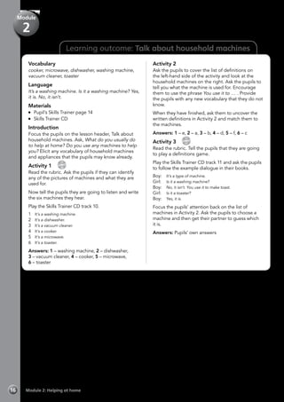 Learning outcome: Talk about household machines
Vocabulary
cooker, microwave, dishwasher, washing machine,
vacuum cleaner, toaster
Language
It’s a washing machine. Is it a washing machine? Yes,
it is. No, it isn’t.
Materials
	 Pupil’s Skills Trainer page 14
	 Skills Trainer CD
Introduction
Focus the pupils on the lesson header, Talk about
household machines. Ask, What do you usually do
to help at home? Do you use any machines to help
you? Elicit any vocabulary of household machines
and appliances that the pupils may know already.
Activity 1 
CD
10
Read the rubric. Ask the pupils if they can identify
any of the pictures of machines and what they are
used for.
Now tell the pupils they are going to listen and write
the six machines they hear.
Play the Skills Trainer CD track 10.
1	 It’s a washing machine.
2	 It’s a dishwasher.
3	 It’s a vacuum cleaner.
4	 It’s a cooker.
5	 It’s a microwave.
6	 It’s a toaster.
Answers: 1 – washing machine, 2 – dishwasher,
3 – vacuum cleaner, 4 – cooker, 5 – microwave,
6 – toaster
Activity 2
Ask the pupils to cover the list of definitions on
the left-hand side of the activity and look at the
household machines on the right. Ask the pupils to
tell you what the machine is used for. Encourage
them to use the phrase You use it to … . Provide
the pupils with any new vocabulary that they do not
know.
When they have finished, ask them to uncover the
written definitions in Activity 2 and match them to
the machines.
Answers: 1 – e, 2 – a, 3 – b, 4 – d, 5 – f, 6 – c
Activity 3 
CD
11
Read the rubric. Tell the pupils that they are going
to play a definitions game.
Play the Skills Trainer CD track 11 and ask the pupils
to follow the example dialogue in their books.
Boy:	 It’s a type of machine.
Girl:	 Is it a washing machine?
Boy:	 No, it isn’t. You use it to make toast.
Girl:	 Is it a toaster?
Boy:	 Yes, it is.
Focus the pupils’ attention back on the list of
machines in Activity 2. Ask the pupils to choose a
machine and then get their partner to guess which
it is.
Answers: Pupils’ own answers
Module 2: Helping at home16
Module
2
 
