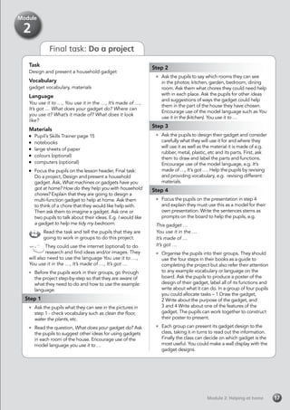 Task
Design and present a household gadget
Vocabulary
gadget vocabulary, materials
Language
You use it to …, You use it in the …, It’s made of …,
It’s got … What does your gadget do? Where can
you use it? What’s it made of? What does it look
like?
Materials
	 Pupil’s Skills Trainer page 15
	notebooks
	 large sheets of paper
	 colours (optional)
	 computers (optional)
	 Focus the pupils on the lesson header, Final task:
Do a project, Design and present a household
gadget. Ask, What machines or gadgets have you
got at home? How do they help you with household
chores? Explain that they are going to design a
multi-function gadget to help at home. Ask them
to think of a chore that they would like help with.
Then ask them to imagine a gadget. Ask one or
two pupils to talk about their ideas. E.g. I would like
a gadget to help me tidy my bedroom.
Read the task and tell the pupils that they are
going to work in groups to do this project.
They could use the internet (optional) to do
research and find ideas and/or images. They
will also need to use the language You use it to …,
You use it in the …, It’s made of …, It’s got …
	 Before the pupils work in their groups, go through
the project step-by-step so that they are aware of
what they need to do and how to use the example
language.
Step 1
	 Ask the pupils what they can see in the pictures in
step 1 - check vocabulary such as clean the floor,
water the plants, etc.
	 Read the question, What does your gadget do? Ask
the pupils to suggest other ideas for using gadgets
in each room of the house. Encourage use of the
model language you use it to …
Step 2
	 Ask the pupils to say which rooms they can see
in the photos: kitchen, garden, bedroom, dining
room. Ask them what chores they could need help
with in each place. Ask the pupils for other ideas
and suggestions of ways the gadget could help
them in the part of the house they have chosen.
Encourage use of the model language such as You
use it in the (kitchen). You use it to …
Step 3
	 Ask the pupils to design their gadget and consider
carefully what they will use it for and where they
will use it as well as the material it is made of e.g.
rubber, metal, plastic, etc and its parts. First, ask
them to draw and label the parts and functions.
Encourage use of the model language, e.g. It’s
made of …, It’s got …. Help the pupils by revising
and providing vocabulary, e.g. revising different
materials.
Step 4
	 Focus the pupils on the presentation in step 4
and explain they must use this as a model for their
own presentation. Write the sentences stems as
prompts on the board to help the pupils, e.g.
This gadget …
You use it in the …
It’s made of …
It’s got …
	 Organise the pupils into their groups. They should
use the four steps in their books as a guide to
completing the project but also refer their attention
to any example vocabulary or language on the
board. Ask the pupils to produce a poster of the
design of their gadget, label all of its functions and
write about what it can do. In a group of four pupils
you could allocate tasks – 1 Draw the gadget,
	 2 Write about the purpose of the gadget, and
3 and 4 Write about one of the features of the
gadget. The pupils can work together to construct
their poster to present.
	 Each group can present its gadget design to the
class, taking it in turns to read out the information.
Finally the class can decide on which gadget is the
most useful. You could make a wall display with the
gadget designs.
Module 2: Helping at homeModule 2: Helping at home 17
Module
2
Final task: Do a project
 
