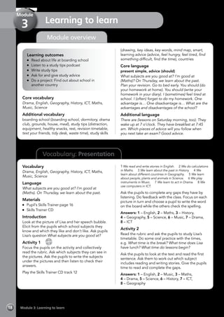 Vocabulary: Presentation
Module overview
Learning outcomes
	 Read about life at boarding school
	 Listen to a study tips podcast
	 Write study tips
	 Ask for and give study advice
	 Do a project: Find out about school in
another country
Core vocabulary
Drama, English, Geography, History, ICT, Maths,
Music, Science
Additional vocabulary
boarding school (boarding school, dormitory, drama
club, grounds, house, meal), study tips (distraction,
equipment, healthy snacks, rest, revision timetable,
text your friends, tidy desk, waste time), study skills
(drawing, key ideas, key words, mind map, smart,
learning advice (advice, feel hungry, feel tired, find
something difficult, find the time), countries
Core language
present simple, advice (should)
What subjects are you good at? I’m good at
(Maths)? On Thursday, we learn about the past.
Plan your revision. Go to bed early. You should (do
your homework at home). You should (write your
homework in your diary). I (sometimes) feel tired at
school. I (often) forget to do my homework. One
advantage is… One disadvantage is… What are the
advantages and disadvantages of the school?
Additional language
There are (lessons on Saturday morning, too). They
wake up at 7 o’clock. They have breakfast at 7:45
am. Which pieces of advice will you follow when
you next take an exam? Good advice.
Vocabulary
Drama, English, Geography, History, ICT, Maths,
Music, Science
Language
What subjects are you good at? I’m good at
(Maths). On Thursday, we learn about the past.
Materials
	 Pupil’s Skills Trainer page 16
	 Skills Trainer CD
Introduction
Look at the picture of Lisa and her speech bubble.
Elicit from the pupils which school subjects they
know and which they like and don’t like. Ask pupils
Lisa’s question What subjects are you good at?
Activity 1 
CD
12
Focus the pupils on the activity and collectively
read the rubric. Ask which subjects they can see in
the pictures. Ask the pupils to write the subjects
under the pictures and then listen to check their
answers.
Play the Skills Trainer CD track 12
1	We read and write stories in English. 2 We do calculations
in Maths. 3 We learn about the past in History. 4 We
learn about different countries in Geography. 5 We learn
about people, plants and animals in Science. 6 We play
instruments in Music. 7 We learn to act in Drama. 8 We
use computers in ICT.
Ask the pupils to complete any gaps they have by
listening. Do feedback with the class. Focus on each
picture in turn and choose a pupil to write the word
on the board while the others check the spelling.
Answers: 1 – English, 2 – Maths, 3 – History,
4 – Geography, 5 – Science, 6 – Music, 7 – Drama,
8 – ICT
Activity 2
Read the rubric and ask the pupils to study Lisa’s
timetable. Do some oral practice with the times,
e.g. What time is the break? What time does Lisa
have lunch? What time do lessons begin?
Ask the pupils to look at the text and read the first
sentence. Ask them to work out which subject
includes reading and writing stories. Give the pupils
time to read and complete the gaps.
Answers: 1 – English, 2 – Music, 3 – Maths,
4 – Drama, 5 – Science, 6 – History, 7 – ICT,
8 – Geography
Module 3: Learning to learn18
Learning to learn
Module
3
 