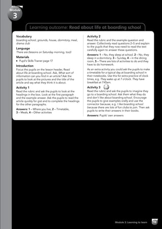 Learning outcome: Read about life at boarding school
Vocabulary
boarding school, grounds, house, dormitory, meal,
drama club
Language
There are (lessons on Saturday morning, too)!
Materials
	 Pupil’s Skills Trainer page 17
Introduction
Focus the pupils on the lesson header, Read
about life at boarding school. Ask, What sort of
information can you find in an article? Ask the
pupils to look at the pictures and the title of the
article and say what they think it is about.
Activity 1
Read the rubric and ask the pupils to look at the
headings in the box. Look at the first paragraph
and the example answer. Ask the pupils to read the
article quickly for gist and to complete the headings
for the other paragraphs.
Answers: 1 – Where you live, 2 – Timetable,
3 – Meals, 4 – Other activities
Activity 2
Read the rubric and the example question and
answer. Collectively read questions 2–5 and explain
to the pupils that they now need to read the text
carefully again to answer these questions.
Answers: 1 – No, they sleep at school. 2 – No, they
sleep in a dormitory. 3 – Sunday, 4 – in the dining
room, 5 – There are lots of activities to do and they
have to do homework.
As an extra activity you could ask the pupils to make
a timetable for a typical day at boarding school in
their notebooks. Use this for extra practice of clock
times, e.g. They wake up at 7 o’clock. They have
breakfast at 7:45am.
Activity 3 
Read the rubric and ask the pupils to imagine they
go to a boarding school. Ask them what they do
and don’t like about boarding school. Encourage
the pupils to give examples orally and use the
connector because, e.g. I like boarding school
because there are lots of fun clubs to join. Then ask
pupils to write their answers in their books.
Answers: Pupils’ own answers
Module 3: Learning to learn 19
Module
3
 