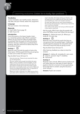 Learning outcome: Listen to a study tips podcast
Vocabulary
revision timetable, rest, healthy snacks, distraction,
tidy desk, text your friends, waste time, equipment
Language
Plan your revision. Go to bed early.
Materials
	 Pupil’s Skills Trainer page 18
	 Skills Trainer CD
Introduction
Focus the pupils on the lesson header, Listen
to a study tips podcast. Ask, What’s a podcast?
Where can you find one? Why do people listen
to podcasts? Ask the pupils to look at the photo.
Tell them the boy is listening to a podcast about
studying. Ask them what kind of advice they think
the podcast will give.
Activity 1 
CD
13
Read the rubric and ask the pupils to look at the
three topics. Tell the pupils that they are just going
to listen and number the topics in order.
Play the Skills Trainer CD track 13.
	 Here are some tips. These are very important for when
you are doing exams.
	 Plan your revision with enough time before the exam.
Make a revision timetable. On this timetable, put the
subjects you like the most at the end of the day. You
also need to include time to rest and to have a snack.
Remember to eat healthy snacks, such as fruit. Make sure
that you are relaxed during exam time. It’s important to
go to bed early the night before an exam.
	 Where you study is important, too. Make sure you find a
quiet place with no distractions, such as a television. You
need a tidy desk. Don’t keep texting your friends – this
will waste lots of time. Make sure you have lots of light
and everything you need, such as paper and pens.
	 On exam day, make sure you have a good breakfast in
the morning. During the exam, make sure you read all the
exam instructions carefully.
	 If you follow all this advice I am sure you will do very well
in your exams. Good luck!
Ask the pupils, Which topic does the speaker talk
about first? What comes next? What’s the last topic?
Answers: 1 – Before the exam, 2 – Where you
study, 3 – On exam day
Activity 2 
CD
14
Read the rubric and tell the pupils that they are
now going to hear the podcast again. Collectively
read through the study tips list and predict what
information they think they are going to write.
Play the Skills Trainer CD track 14.
After listening, feedback as a class to check the
answers.
Answers: 1 – before, 2 – timetable, 3 – rest, snack,
4 – early, 5 – quiet, 6 – tidy, 7 – breakfast,
8 – instructions
Activity 3
Read the rubric and ask, Which pieces of advice will
you follow when you next take an exam? Ask the
pupils to think for a moment of more good advice.
Encourage them to answer using the structure, I
think I should …
Answers: Pupils’ own answers
Module 3: Learning to learn20
Module
3
 
