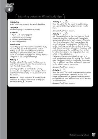Learning outcome: Write study tips
Vocabulary
smart, mind map, drawing, key words, key ideas
Language
You should (do your homework at home).
Materials
	 Pupil’s Skills Trainer page 19
	 notebook or sheet of paper
	 coloured pencils (optional)
	 computer (optional)
Introduction
Focus the pupils on the lesson header, Write study
tips. Ask, Why is a study tips checklist useful?
(to help pupils learn more effectively and more
efficiently, to get better grades, etc.). Ask the
pupils to look at the study tips and identify the four
categories of tips using the headings.
Activity 1
Read the rubric. Tell the pupils that they need to
read the sentences and circle the correct answers
from the study tips checklist.
Give the pupils time to complete the activity,
choosing the correct phrase from each pair. Then
read the sentences one-by-one as a class to check
the answers.
Answers: 1 – where and when, 2 – the key words
and ideas, 3 – use your own words, 4 – help you
remember things, 5 – at home
Activity 2 
Read the rubric. Ask the pupils to read the study
tips again and identify any tips which are new for
them.
Answers: Pupils’ own answers
Activity 3 
Ask the pupils to look at the mind map and check
they understand the headings. Ask the pupils to
give an example orally for each category. Then give
them time to brainstorm their ideas and add tips
to each category. Focus pupils on the blank oval
on the mind map and ask them to think of another
study tip and brainstorm advice that they could add
under this category. You could focus them further
by asking them to give tips for pupils in their own
school in the grade below.
Pupils can either work individually, in pairs or in
small groups to complete this activity. They should
copy the diagram into their notebooks. Encourage
them to add their own ideas and specific examples
for the subject areas in your school.
Answers: Pupils’ own answers
Activity 4 
Read the rubric. The pupils now use the information
in their draft study tips, created in Activity 3, to
create final versions that they can write out or type
up. Pupils could even add them to a school website
for others to read.
Answers: Pupils’ own answers
Module 3: Learning to learn 21
Module
3
 