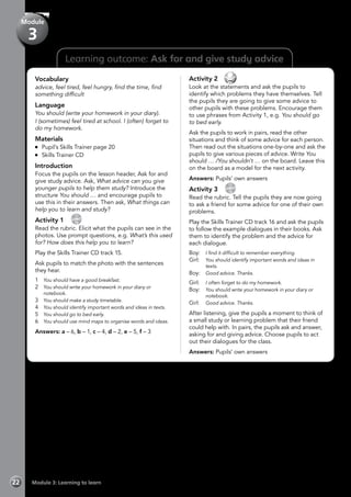 Learning outcome: Ask for and give study advice
Vocabulary
advice, feel tired, feel hungry, find the time, find
something difficult
Language
You should (write your homework in your diary).
I (sometimes) feel tired at school. I (often) forget to
do my homework.
Materials
	 Pupil’s Skills Trainer page 20
	 Skills Trainer CD
Introduction
Focus the pupils on the lesson header, Ask for and
give study advice. Ask, What advice can you give
younger pupils to help them study? Introduce the
structure You should … and encourage pupils to
use this in their answers. Then ask, What things can
help you to learn and study?
Activity 1 
CD
15
Read the rubric. Elicit what the pupils can see in the
photos. Use prompt questions, e.g. What’s this used
for? How does this help you to learn?
Play the Skills Trainer CD track 15.
Ask pupils to match the photo with the sentences
they hear.
1	 You should have a good breakfast.
2	 You should write your homework in your diary or
notebook.
3	 You should make a study timetable.
4	 You should identify important words and ideas in texts.
5	 You should go to bed early.
6	 You should use mind maps to organise words and ideas.
Answers: a – 6, b – 1, c – 4, d – 2, e – 5, f – 3
Activity 2 
Look at the statements and ask the pupils to
identify which problems they have themselves. Tell
the pupils they are going to give some advice to
other pupils with these problems. Encourage them
to use phrases from Activity 1, e.g. You should go
to bed early.
Ask the pupils to work in pairs, read the other
situations and think of some advice for each person.
Then read out the situations one-by-one and ask the
pupils to give various pieces of advice. Write You
should … /You shouldn’t … on the board. Leave this
on the board as a model for the next activity.
Answers: Pupils’ own answers
Activity 3 
CD
16
Read the rubric. Tell the pupils they are now going
to ask a friend for some advice for one of their own
problems.
Play the Skills Trainer CD track 16 and ask the pupils
to follow the example dialogues in their books. Ask
them to identify the problem and the advice for
each dialogue.
Boy:	 I find it difficult to remember everything.
Girl:	 You should identify important words and ideas in
texts.
Boy:	 Good advice. Thanks.
Girl:	 I often forget to do my homework.
Boy:	 You should write your homework in your diary or
notebook.
Girl:	 Good advice. Thanks.
After listening, give the pupils a moment to think of
a small study or learning problem that their friend
could help with. In pairs, the pupils ask and answer,
asking for and giving advice. Choose pupils to act
out their dialogues for the class.
Answers: Pupils’ own answers
Module 3: Learning to learn22
Module
3
 