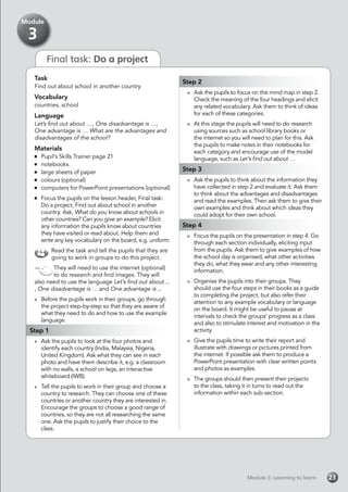 Final task: Do a project
Task
Find out about school in another country
Vocabulary
countries, school
Language
Let’s find out about …, One disadvantage is …,
One advantage is … What are the advantages and
disadvantages of the school?
Materials
	 Pupil’s Skills Trainer page 21
	notebooks
	 large sheets of paper
	 colours (optional)
	 computers for PowerPoint presentations (optional)
	 Focus the pupils on the lesson header, Final task:
Do a project, Find out about school in another
country. Ask, What do you know about schools in
other countries? Can you give an example? Elicit
any information the pupils know about countries
they have visited or read about. Help them and
write any key vocabulary on the board, e.g. uniform.
Read the task and tell the pupils that they are
going to work in groups to do this project.
They will need to use the internet (optional)
to do research and find images. They will
also need to use the language Let’s find out about ...
, One disadvantage is … and One advantage is ...
	 Before the pupils work in their groups, go through
the project step-by-step so that they are aware of
what they need to do and how to use the example
language.
Step 1
	 Ask the pupils to look at the four photos and
identify each country (India, Malaysia, Nigeria,
United Kingdom). Ask what they can see in each
photo and have them describe it, e.g. a classroom
with no walls, a school on legs, an interactive
whiteboard (IWB).
	 Tell the pupils to work in their group and choose a
country to research. They can choose one of these
countries or another country they are interested in.
Encourage the groups to choose a good range of
countries, so they are not all researching the same
one. Ask the pupils to justify their choice to the
class.
Step 2
	 Ask the pupils to focus on the mind map in step 2.
Check the meaning of the four headings and elicit
any related vocabulary. Ask them to think of ideas
for each of these categories.
	 At this stage the pupils will need to do research
using sources such as school library books or
the internet so you will need to plan for this. Ask
the pupils to make notes in their notebooks for
each category and encourage use of the model
language, such as Let’s find out about …
Step 3
	 Ask the pupils to think about the information they
have collected in step 2 and evaluate it. Ask them
to think about the advantages and disadvantages
and read the examples. Then ask them to give their
own examples and think about which ideas they
could adopt for their own school.
Step 4
	 Focus the pupils on the presentation in step 4. Go
through each section individually, eliciting input
from the pupils. Ask them to give examples of how
the school day is organised, what other activities
they do, what they wear and any other interesting
information.
	 Organise the pupils into their groups. They
should use the four steps in their books as a guide
to completing the project, but also refer their
attention to any example vocabulary or language
on the board. It might be useful to pause at
intervals to check the groups’ progress as a class
and also to stimulate interest and motivation in the
activity.
	 Give the pupils time to write their report and
illustrate with drawings or pictures printed from
the internet. If possible ask them to produce a
PowerPoint presentation with clear written points
and photos as examples.
	 The groups should then present their projects
to the class, taking it in turns to read out the
information within each sub-section.
Module 3: Learning to learnModule 3: Learning to learn 23
Module
3
 