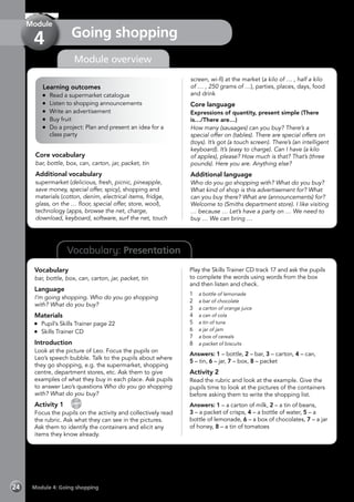 Vocabulary: Presentation
Module overview
Learning outcomes
	 Read a supermarket catalogue
	 Listen to shopping announcements
	 Write an advertisement
	 Buy fruit
	 Do a project: Plan and present an idea for a
class party
Core vocabulary
bar, bottle, box, can, carton, jar, packet, tin
Additional vocabulary
supermarket (delicious, fresh, picnic, pineapple,
save money, special offer, spicy), shopping and
materials (cotton, denim, electrical items, fridge,
glass, on the … floor, special offer, store, wool),
technology (apps, browse the net, charge,
download, keyboard, software, surf the net, touch
screen, wi-fi) at the market (a kilo of … , half a kilo
of … , 250 grams of …), parties, places, days, food
and drink
Core language
Expressions of quantity, present simple (There
is…/There are…)
How many (sausages) can you buy? There’s a
special offer on (tables). There are special offers on
(toys). It’s got (a touch screen). There’s (an intelligent
keyboard). It’s (easy to charge). Can I have (a kilo
of apples), please? How much is that? That’s (three
pounds). Here you are. Anything else?
Additional language
Who do you go shopping with? What do you buy?
What kind of shop is this advertisement for? What
can you buy there? What are (announcements) for?
Welcome to (Smiths department store). I like visiting
… because … Let’s have a party on … We need to
buy … We can bring …
Vocabulary
bar, bottle, box, can, carton, jar, packet, tin
Language
I’m going shopping. Who do you go shopping
with? What do you buy?
Materials
	 Pupil’s Skills Trainer page 22
	 Skills Trainer CD
Introduction
Look at the picture of Leo. Focus the pupils on
Leo’s speech bubble. Talk to the pupils about where
they go shopping, e.g. the supermarket, shopping
centre, department stores, etc. Ask them to give
examples of what they buy in each place. Ask pupils
to answer Leo’s questions Who do you go shopping
with? What do you buy?
Activity 1 
CD
17
Focus the pupils on the activity and collectively read
the rubric. Ask what they can see in the pictures.
Ask them to identify the containers and elicit any
items they know already.
Play the Skills Trainer CD track 17 and ask the pupils
to complete the words using words from the box
and then listen and check.
1	 a bottle of lemonade
2	 a bar of chocolate
3	 a carton of orange juice
4	 a can of cola
5	 a tin of tuna
6	 a jar of jam
7	 a box of cereals
8	 a packet of biscuits
Answers: 1 – bottle, 2 – bar, 3 – carton, 4 – can,
5 – tin, 6 – jar, 7 – box, 8 – packet
Activity 2
Read the rubric and look at the example. Give the
pupils time to look at the pictures of the containers
before asking them to write the shopping list.
Answers: 1 – a carton of milk, 2 – a tin of beans,
3 – a packet of crisps, 4 – a bottle of water, 5 – a
bottle of lemonade, 6 – a box of chocolates, 7 – a jar
of honey, 8 – a tin of tomatoes
Module 4: Going shopping24
Going shopping
Module
4
 