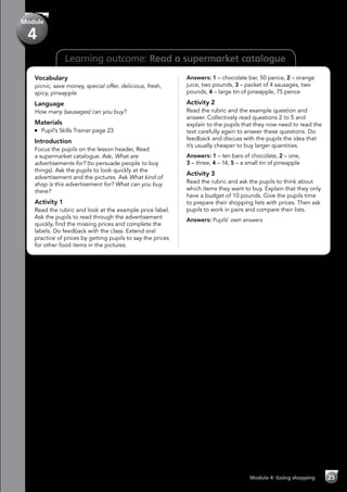 Learning outcome: Read a supermarket catalogue
Vocabulary
picnic, save money, special offer, delicious, fresh,
spicy, pineapple
Language
How many (sausages) can you buy?
Materials
	 Pupil’s Skills Trainer page 23
Introduction
Focus the pupils on the lesson header, Read
a supermarket catalogue. Ask, What are
advertisements for? (to persuade people to buy
things). Ask the pupils to look quickly at the
advertisement and the pictures. Ask What kind of
shop is this advertisement for? What can you buy
there?
Activity 1
Read the rubric and look at the example price label.
Ask the pupils to read through the advertisement
quickly, find the missing prices and complete the
labels. Do feedback with the class. Extend oral
practice of prices by getting pupils to say the prices
for other food items in the pictures.
Answers: 1 – chocolate bar, 50 pence, 2 – orange
juice, two pounds, 3 – packet of 4 sausages, two
pounds, 4 – large tin of pineapple, 75 pence
Activity 2
Read the rubric and the example question and
answer. Collectively read questions 2 to 5 and
explain to the pupils that they now need to read the
text carefully again to answer these questions. Do
feedback and discuss with the pupils the idea that
it’s usually cheaper to buy larger quantities.
Answers: 1 – ten bars of chocolate, 2 – one,
3 – three, 4 – 14, 5 – a small tin of pineapple
Activity 3
Read the rubric and ask the pupils to think about
which items they want to buy. Explain that they only
have a budget of 10 pounds. Give the pupils time
to prepare their shopping lists with prices. Then ask
pupils to work in pairs and compare their lists.
Answers: Pupils’ own answers
Module 4: Going shopping 25
Module
4
 