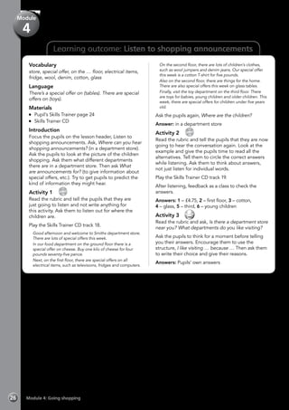 Learning outcome: Listen to shopping announcements
Vocabulary
store, special offer, on the … floor, electrical items,
fridge, wool, denim, cotton, glass
Language
There’s a special offer on (tables). There are special
offers on (toys).
Materials
	 Pupil’s Skills Trainer page 24
	 Skills Trainer CD
Introduction
Focus the pupils on the lesson header, Listen to
shopping announcements. Ask, Where can you hear
shopping announcements? (in a department store).
Ask the pupils to look at the picture of the children
shopping. Ask them what different departments
there are in a department store. Then ask What
are announcements for? (to give information about
special offers, etc.). Try to get pupils to predict the
kind of information they might hear.
Activity 1 
CD
18
Read the rubric and tell the pupils that they are
just going to listen and not write anything for
this activity. Ask them to listen out for where the
children are.
Play the Skills Trainer CD track 18.
	 Good afternoon and welcome to Smiths department store.
There are lots of special offers this week.
	 In our food department on the ground floor there is a
special offer on cheese. Buy one kilo of cheese for four
pounds seventy-five pence.
	 Next, on the first floor, there are special offers on all
electrical items, such as televisions, fridges and computers.
	 On the second floor, there are lots of children’s clothes,
such as wool jumpers and denim jeans. Our special offer
this week is a cotton T-shirt for five pounds.
	 Also on the second floor, there are things for the home.
There are also special offers this week on glass tables.
	 Finally, visit the toy department on the third floor. There
are toys for babies, young children and older children. This
week, there are special offers for children under five years
old.
Ask the pupils again, Where are the children?
Answer: in a department store
Activity 2 
CD
19
Read the rubric and tell the pupils that they are now
going to hear the conversation again. Look at the
example and give the pupils time to read all the
alternatives. Tell them to circle the correct answers
while listening. Ask them to think about answers,
not just listen for individual words.
Play the Skills Trainer CD track 19.
After listening, feedback as a class to check the
answers.
Answers: 1 – £4.75, 2 – first floor, 3 – cotton,
4 – glass, 5 – third, 6 – young children
Activity 3 
Read the rubric and ask, Is there a department store
near you? What departments do you like visiting?
Ask the pupils to think for a moment before telling
you their answers. Encourage them to use the
structure, I like visiting … because … Then ask them
to write their choice and give their reasons.
Answers: Pupils’ own answers
Module 4: Going shopping26
Module
4
 
