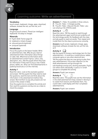 Learning outcome: Write an advertisement
Vocabulary
touch screen, keyboard, charge, apps, download,
software, browse the net, surf the net, wi-fi
Language
It’s got (a touch screen). There’s (an intelligent
keyboard). It’s (easy to charge).
Materials
	 Pupil’s Skills Trainer page 25
	 notebook or sheet of paper
	 coloured pencils (optional)
	 computer (optional)
Introduction
Focus the pupils on the lesson header, Write
an advertisement. Ask, Why do you read an
advertisement? (for information about things
on sale). Ask, What kind of information does
an advertisement contain? (price, colour, size,
description, etc.). Ask the pupils where they look
for information if they want to buy a new mobile
phone, tablet, etc. (they can find advertisements in
publicity brochures or on the internet).
Activity 1
Read the rubric. Look at the example question
and answer. Tell the pupils that they need to read
the questions, read the text and think about the
information in the advertisement before they
answer. Remind them to say why answers are not
correct if the answer is false.
Give the pupils time to complete the activity and
then read the questions one-by-one as a class to
check the answers.
Answers: 1 – False. It’s available in three colours.
2 – True, 3 – False – it charges quickly,
4 – True, 5 – False – they are free, 6 – False – you
can only buy it for £70 this week
Activity 2 
Read the rubric. Tell the pupils to read through
the advertisement again and find and underline all
the technology words. Do feedback with the class
and ask pupils to read out words. Then repeat and
model them for the class to pronounce correctly.
Answers: touch screen, keyboard, charge, apps,
download, software, browse the net, surf the net,
wi-fi
Activity 3 
Ask the pupils to choose a technology item for their
advertisement – it could be a mobile phone, tablet,
computer game or any other electrical item.
Tell the pupils that they are now going to plan their
own advertisement. Focus their attention on the
draft advertisement and go through the
sub-headings one-by-one, eliciting examples. Pupils
can either work individually, in pairs or in small
groups to complete this activity.
Answers: Pupils’ own answers
Activity 4   
Read the rubric. The pupils now use the information
in the draft advertisement they created in Activity 3
to create final versions and illustrate them. You
could make a wall display with their completed
advertisements.
Answers: Pupils’ own answers
Module 4: Going shopping 27
Module
4
 