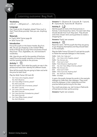 Learning outcome: Buy fruit
Vocabulary
a kilo of … , 250 grams of … , half a kilo of …
Language
Can I have (a kilo of apples), please? How much is
that? That’s (three pounds). Here you are. Anything
else?
Materials
	 Pupil’s Skills Trainer page 26
	 Skills Trainer CD
Introduction
Focus the pupils on the lesson header, Buy fruit.
Ask, Do you go shopping in the market? What
kinds of things do you buy? Elicit any kinds of food
they know – fruit, vegetables, etc. and brainstorm
vocabulary.
Ask, How do you ask for the quantity of food you
need? Focus the pupils’ attention on the pictures
and the quantity words on the pictures.
Activity 1 
CD
20
Read the rubric. Elicit what the pupils can see in the
photos and have them identify the different foods.
Now tell the pupils they are going to listen and write
the price for each food.
Play the Skills Trainer CD track 20.
1 	 Can I have a kilo of apples, please?
	 Yes, that’s 50 pence.
2 	 Can I have 250g of cherries, please?
	 Yes, that’s 2 pounds.
3 	 Can I have half a kilo of tomatoes, please?
	 Yes, that’s 1 pound.
4 	 Can I have a kilo of bananas, please?
	 Yes, that’s 3 pounds.
5 	 Can I have two kilos of strawberries, please?
	 Yes, that’s 4 pounds.
6 	 Can I have 250g of pears, please?
	 Yes, that’s 50 pence.
Answers: 1 – 50 pence, 2 – 2 pounds, 3 – 1 pound,
4 – 3 pounds, 5 – 4 pounds, 6 – 50 pence
Activity 2 
Ask the pupils to look at the food pictures in
Activity 1 and choose four items. For each item they
should decide how much they want. They should
write their chosen items and quantities to create a
shopping list.
Answers: Pupils’ own answers
Activity 3 
CD
21
Read the rubric. Tell the pupils that they are going
to go shopping themselves and they should listen
to the examples.
Play the Skills Trainer CD track 21 and ask the pupils
to follow the example dialogue in their books.
Seller:	Hello. Can I help you?
Girl:	 Can I have a kilo of apples, please?
Seller:	Yes, here you are.
Girl:	 How much is that?
Seller:	That’s 50 pence. Anything else?
Girl:	 Yes. Can I have 250g of cherries, please?
Seller:	Yes, here you are.
Girl:	 How much is that?
Seller:	That’s 2 pounds. Anything else?
Girl:	 No, thank you. Goodbye.
Seller:	Goodbye.
In pairs, the pupils change the words in the example
dialogue to make their own dialogue. They could
write the dialogue in their notebooks and then
practise before performing for the class.
You could use props, e.g. real money or flashcards
of food items to liven up this activity.
Answers: Pupils’ own answers
Module 4: Going shopping28
Module
4
 